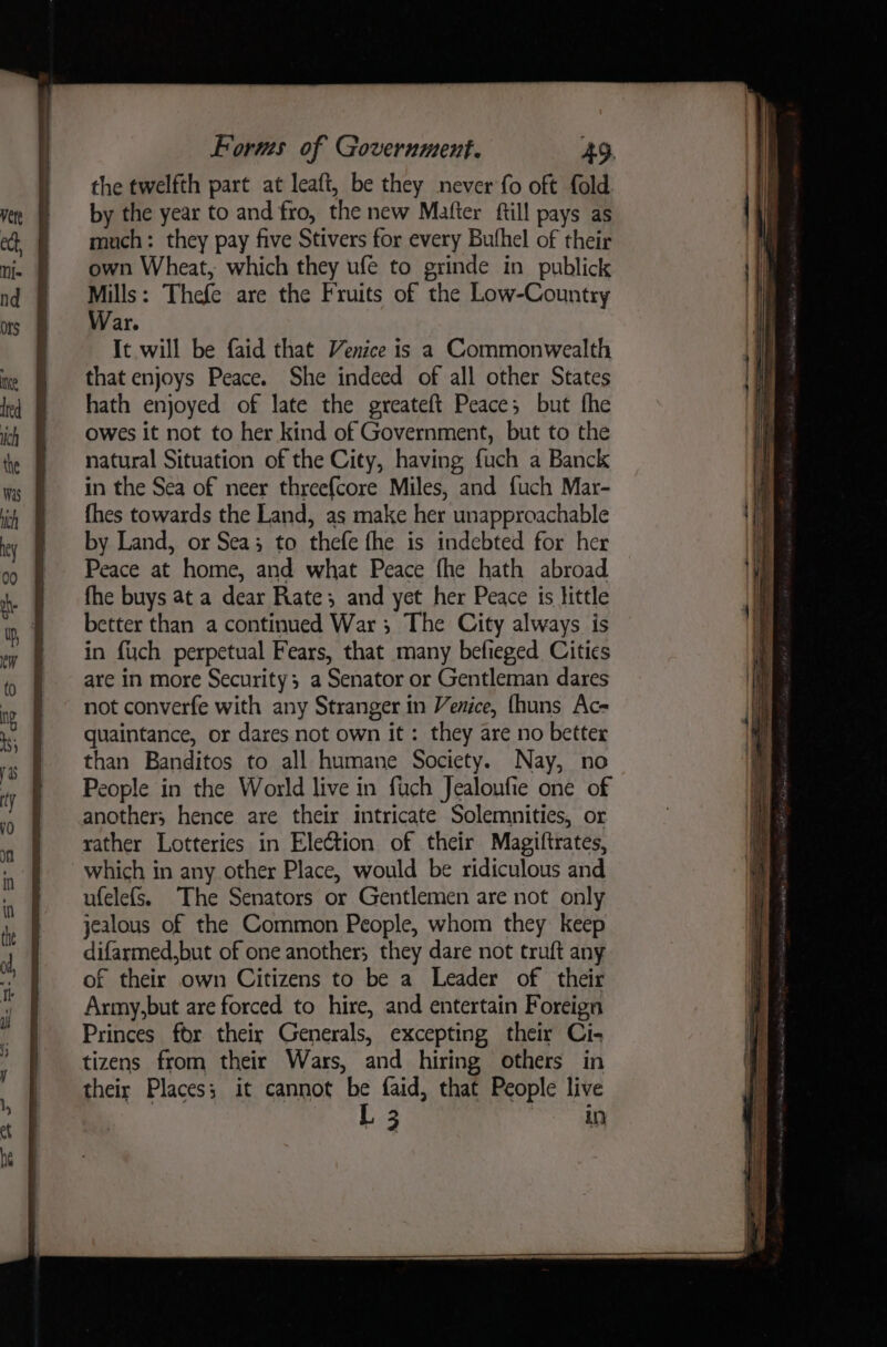 the twelfth part at leaft, be they never fo oft fold by the year to and fro, the new Mafter ftill pays as much: they pay five Stivers for every Bufhel of their own Wheat, which they ufe to grinde in publick Mills: Thefe are the Fruits of the Low-Country War. It will be faid that Venice is a Commonwealth that enjoys Peace. She indeed of all other States hath enjoyed of late the greateft Peace; but fhe owes it not to her kind of Government, but to the natural Situation of the City, having fuch a Banck in the Sea of neer three{core Miles, and fuch Mar- {hes towards the Land, as make her unapproachable by Land, or Sea; to thefe fhe is indebted for her Peace at home, and what Peace fhe hath abroad fhe buys at a dear Rate; and yet her Peace is little better than a continued War ; The City always is in {uch perpetual Fears, that many befieged Cities are in more Security; a Senator or Gentleman dares not converfe with any Stranger in Venice, {huns Ac- quaintance, or dares not own it : they are no better than Banditos to all humane Society. Nay, no People in the World live in fuch Jealoufie one of another; hence are their intricate Solemnities, or rather Lotteries in Election of their Magiftrates, which in any other Place, would be ridiculous and ufelefs, The Senators or Gentlemen are not only jealous of the Common People, whom they keep difarmed,but of one another; they dare not truft any of their own Citizens to be a Leader of their Army,but are forced to hire, and entertain Foreign Princes for their Generals, excepting their Ci- tizens from their Wars, and hiring others in their Places; it cannot be faid, that People live [ 3 ab