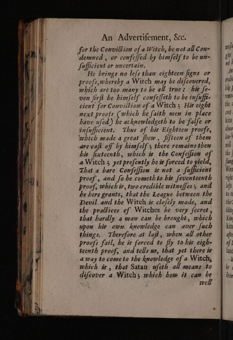 for the Convittion of a Witch, be not al Con- demned , or confeffed by bimfelf to be un- fufficient or uncertain. He brings no lef{s thaw eighteen figns or proofs,whereby a Witch may be difcovered, which are too many to be all true: his fe- ven jirfi he himfelf confeffeth to be infufft- cient for Conviction of a Witch 5 His eight next proofs (which he faith men in place have ufed.) he acknowledgeth to be falfe or infufficient. Thus of his Eighteen proofs, which made a great fhew, fifteen of them arecaft off by himfelf ; there remains then his ftecteenth, which is the Confeffion of aWitch 5 yet prefently he is forced to yield, That a bare Confeffion is not a fufficient proof, and fo he cometh to his feventeenth proof, which is, two credible wituzeffes, and he here grants, that the League between the Devil and the Witch is clofely made, and — the practices of Witches be very fecret, that hardly a wan can be brought, which upon his own knowledge can aver fuch things. Therefore at laft, when all other proofs fail, he i forced to fly to his eigh- teenth proof, and tells ws, that yet there is away to cometo the knowledge of a Witch, which is, that Satan ufeth all means to difcover a Witch; which how it can ‘f we