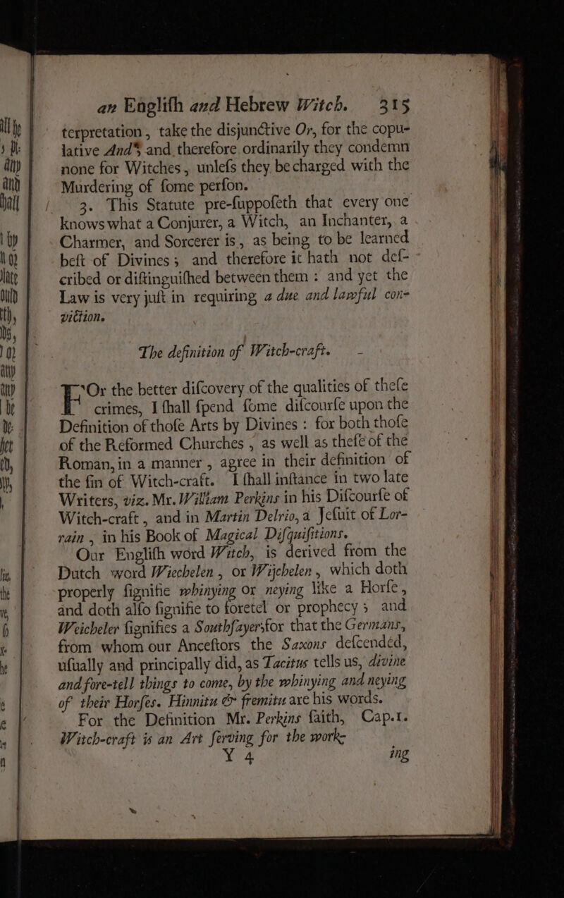 terpretation , take the disjunctive Or, for the copu- lative And® and therefore ordinarily they condemn none for Witches, unlefs they be charged with the Murdering of fome perfon. © 3. This Statute pre-fuppofeth that every one knows what a Conjurer, a Witch, an Inchanter,, a Charmer, and Sorcerer is, as being to be learned beft of Divincs; and therefore it hath not def- cribed or diftinguifhed between them : and yet the Law is very juft in requiring a due and lawful con- viction. The definition of Witch-craft. - | he the better difcovery of the qualities of thefe crimes, I fhall fpend fome difcourfe upon the Definition of thofe Arts by Divines : for both thofe of the Reformed Churches , as well as thefe of the Roman, in a manner , agree in their definition of the fin of Witch-craft. I fhall inftance in two late Writers, viz. Mr. William Perkins in his Difcourfe of Witch-craft , and in Martin Delrio, a Jcfuit of Lor- rain , in his Book of Magical Difquifitions. Our Englith word Witch, is derived from the Dutch word Wiechelen , or Wijebelen, which doth properly fignitie mbinying or neying \ike a Horfe , and doth alfo fignifie to foretel or prophecy; and Weicheler fignifies a South{ayersfor that the Germans, from whom our Anceftors the Saxons defcendéd, ufually and principally did, as Tacitus tells us, divine and fore-tell things to come, by the whinying and neying of their Horfes. Hinnitu & fremitu axe his words. For the Definition Mr. Perkins faith, Cap.t. Witch-craft is an Art ferving for the work: Yee ing
