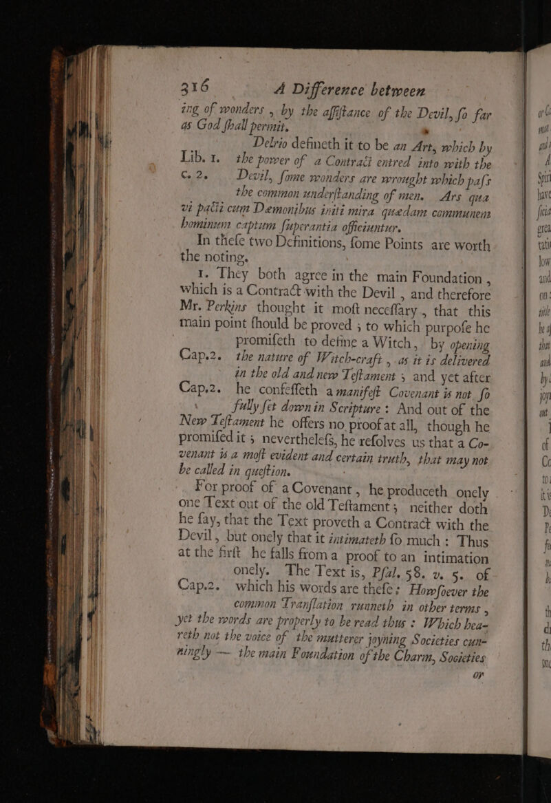 ing of wonders , by the affiftance of the Devil, fo far 4s God fhall permit. > Delrio defineth it to be an Art, which by Lib. 1. the power of 2 Contract entred into with the Cee Devil, fome wonders are wrought which pals the common underftanding of men. Ars gua ve pacii cum Demonibus initi mira quedam communenn bominum capium fuperantia officiuntur. In thefe two Definitions, fome Points are worth the noting, 1. They both agree in the main Foundation . which is a Contra with the Devil , and therefore Mr. Perkins thought it moft neceflary , that this main point fhould be proved 3 to which purpofe he promifeth to detine a Witch, by opening Cap.2. the nature of W, itch-craft , as it is delivered in the old and new Teftament 5 and yet after Cap.2. he confeffeth a manifelt Covenant is not fo fully fet down in Scripture: And out of the New Teftament he offers no proof at all, though he promifed it ; neverthelefS, he refolves us that a Co- venant is a moft evident and certain truth, that may not e called in queftion. , For proof of a Covenant, he produceth onely one Text out of the old Teftament; neither doth he fay, that the Text proveth a Contract with the Devil, but onely that it intimateth fo much : Thus at the firft he falls froma proof to an intimation oncly, The Text is, Pfal. 58. v. 5. of Cap.2._ which his words are thefe: Howfoever the common Ivanflation runneth in other terms : yet the words are properly to be read thus : Which hea- reth not the voice of the mutterer joyning Socicties cun- ningly — the main Foundation of the Charm, Societies