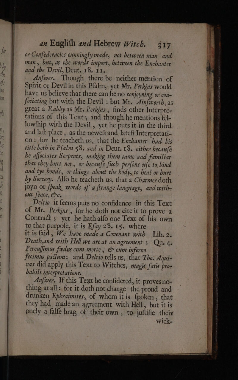 or Gonfederacies cunningly made, net betreeen man and man, but, as the words import, between the Enchanter and the Devil, Deut. 18. 11. Anfwer. Though there be neither mention of Spirit or Devilin this Pfalm, yet Mr. Perkins would have us believe that there can be no conjoyning or con- Sociating but with the Devil : but Mr. Aiafworth, as great a Rabby as Mr. Perkins , finds other Interpre- tations of this Text; and though he mentions fel- lowfhip with the Devil , yet he puts it in the third and laft place, as the neweft and lateft Interpretati- on:,for he teacheth us, that the Enchanter had his title both in Pfalm 58. and in Deut. 18. either becaufe he affociates Serpents, making them tame and familiar that they hurt not, or becaufe fuch perfons ufe to, bind and tye bonds, or things about the body,.to heal or burt by Sorcery. Alfo he teacheth us, that a Charmer doth joyn or fpeak words of a ftrange language, and with out fence, &c. Delrio it {eems puts no confidence in this Text of Mr. Perkins , for he doth not cite it to prove a Contract 5 yet he hathalfo one Text of his own to that purpofe, it is E/zy 28.15. where it isfaid, We have made a Covenant with Lib. 2. Death,and with Hell we are at an agreement Qu. 4. Percuffimus fadus cum morte. & cum inferno fecimus patium; and Delrio tells us, that Tho: Aqui- nas did apply this Text to Witches, magis fatis pros babili interpretatione. Anfwer. If this Text be confidered, it proves no- thing atall:. for it doth not. charge the proud and drunken Epbraimites, of whom it is {poken , that they had made an agreement with Hell, but it is onely a falfe brag of their own , to juftifie theis Wick-