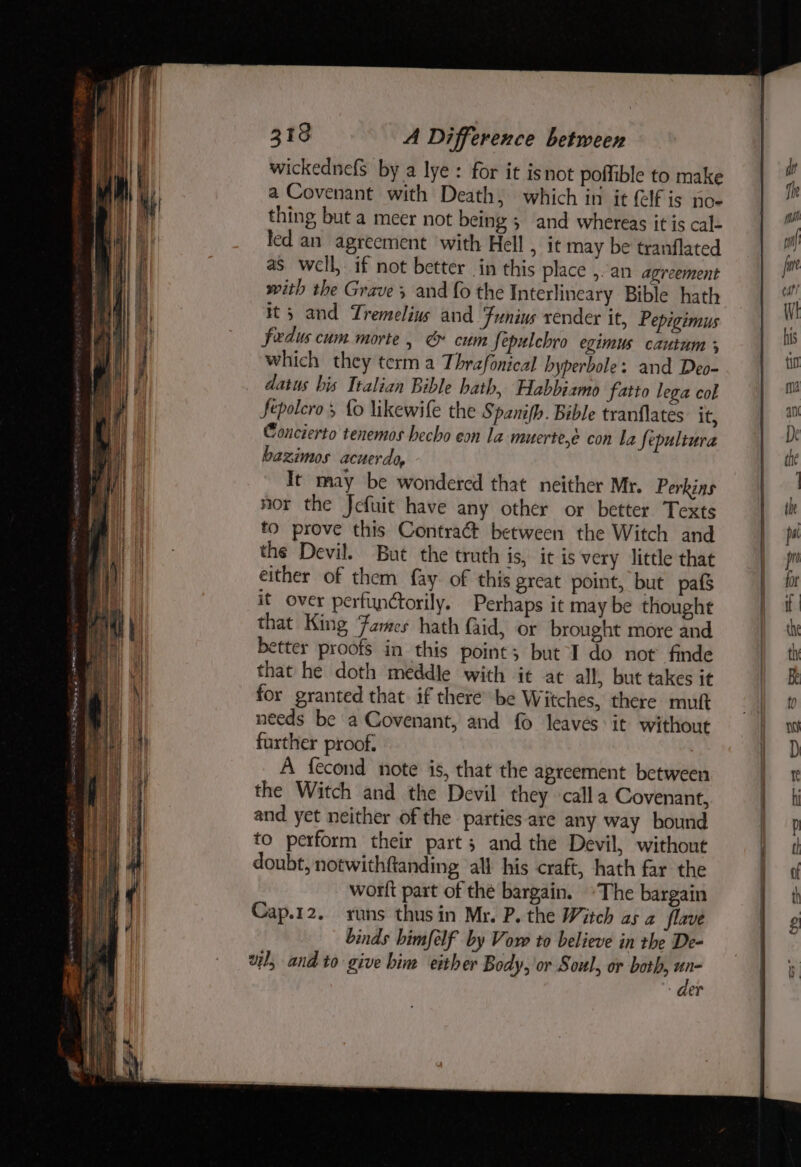 wickednefs by a lye: for it isnot poifible to make a Covenant with Death, which in it {elf is poe thing but a meer not being 5 and whereas it is cal- led an agreement with Hell , it may be tranflated as well, if not better in this place ,.an agreement with the Grave; and fo the Interlineary Bible hath It; and Tremelius and Funius render it, Pepigimus fedus cum morte, & cum fepulchro egimus cautum ; which they term a Thrafonical hyperbole: and Deo- datus bis Italian Bible hath, Habbiamo fatto lega col fepolero fo likewife the S pamfh. Bible tranflates it, Concierto tenemos hecho eon la muerte,é con La Sepultura bazimos acuerdo, It may be wondered that neither Mr. Perkins nor the Jcfuit have any other or better Texts fo prove this Contraét between the Witch and the Devil. But the truth is, it is very little that either of them fay. of this great point, but pafs it over perfinctorily. Perhaps it may be thought that King Fames hath faid, or brought more and better proofs in this point; but I do not finde that he doth meddle with it at all, but takes it for granted that. if there” be Witches, there mutt needs be a Covenant, and fo leaves it without further proof. A fecond note is, that the agreement between the Witch and the Devil they calla Covenant, and yet neither of the parties. are any way bound to perform their part; and the Devil, without doubt, notwithftanding all his craft, hath far the worlt part of the bargain. ~The bargain Cap.12. runs thusin Mr. P. the Witch as a flave binds bimfelf by Vow to believe in the De- wl, and to give bin either Body, or Soul, or both, un- - der