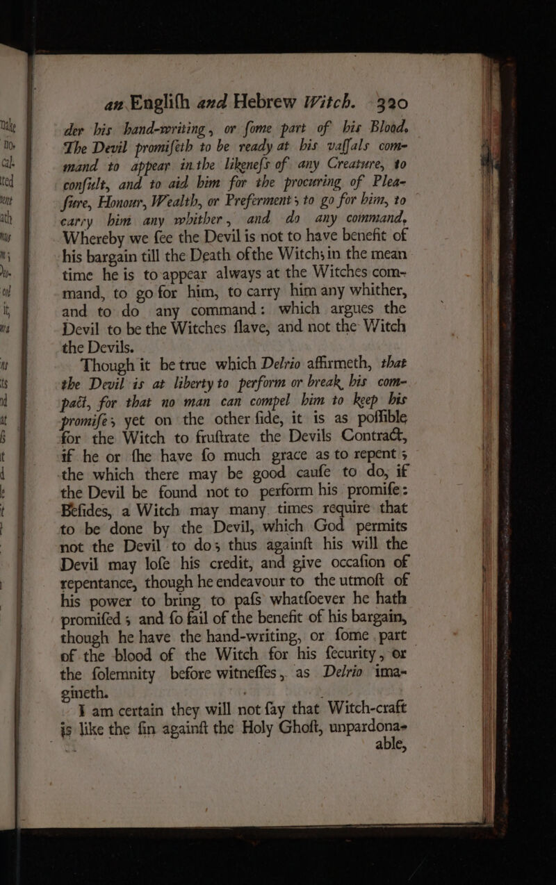 der bis hand-writing, or fome part of his Blood, The Devil promifeth to be ready at bis vaffals com- mand to appear inthe likenefs of any Creature, to confult, and to aid him for the procuring of Plea- fire, Honour, Wealth, or Preferments to go for him, to carry him any whither, and do any command, Whereby we fee the Devil is not to have benefit of his bargain till the Death ofthe Witch; in the mean time he is to-appear always at the Witches com-~ mand, to go for him, to carry him any whither, and to do any command: which argues the Devil to be the Witches flave, and not the Witch the Devils. Though it be true which Delrio affirmeth, that the Devil is at liberty to perform or break bis com- pait, for that no man can compel him to keep bis promife, yet on the other fide, it is as poffible for the Witch to fruftrate the Devils Contract, if he or fhe have fo much grace as to repent 5 the which there may be good caufe to do, if the Devil be found not to perform his promife: Befides, a Witch may many. times require that to be done by the Devil, which God permits not the Devil to dos thus againft his will the Devil may lofe his credit, and give occafion of repentance, though he endeavour to the utmoft of his power to bring, to pafs whatfoever he hath promifed 5 and fo fail of the benefit of his bargain, though he have the hand-writing, or fome . part of the blood of the Witch for his fecurity, or eimeth. : I am certain they will not fay that Witch-craft able,