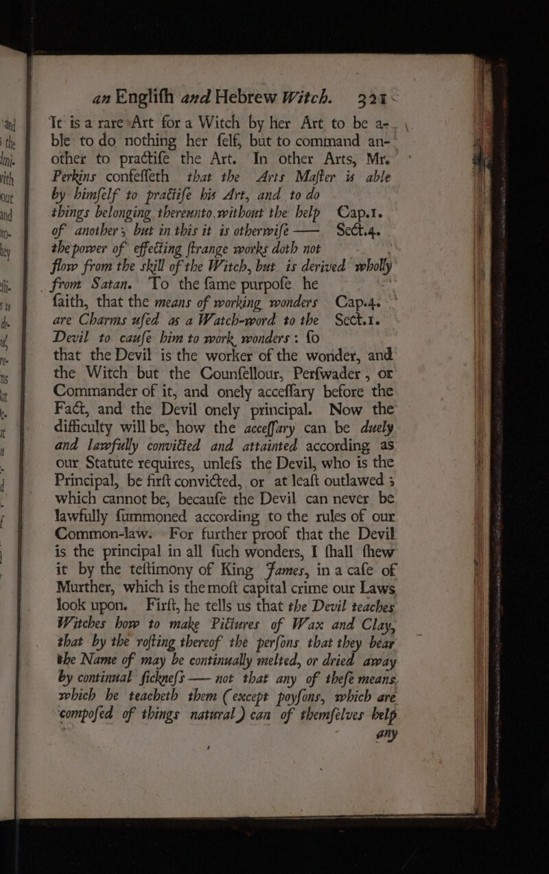 Tt isa rarevArt fora Witch by her Art to be a- ble todo nothing her felf, but to command an- other to prattife the Art. In other Arts, Mr. Perkins confeffeth that the Arts Mafter is able by himfelf to prattife bis Art, and to do things belonging thereunto,without the help Cap.1. of another, but in this it is otherwife—— Seda. the power of effecting ftrange works doth not : flow from the skill of the Witch, but is derived wholly faith, that the means of working wonders Cap.4. are Charms ufed as a Watch-word to the Sect.1. Devil to caufe him to work, wonders : {o that the Devil is the worker of the wonder, and the Witch but the Counfellour, Perfwader , or Commander of it, and onely accefflary before the Fact, and the Devil onely principal. Now the difficulty will be, how the acceffary can be duely and lawfully conviéted and attainted according as our Statute requires, unlefs the Devil, who is the Principal, be firft convicted, or at leaft outlawed 5 which cannot be, becaufe the Devil can never be lawfully {ummoned according to the rules of our Common-law. For further proof that the Devil is the principal in all fuch wonders, I fhall thew it by the teftimony of King Fames, in a cafe of Murther, which is the moft capital crime our Laws look upon. Firft, he tells us that the Devil teaches Witches how to make Pittures of Wax and Clay, that by the rofting thereof the perfons that they bear the Name of may be continually melted, or dried away by continual fickne{s —— not that any of thefe means. which he teacheth them (except poyfons, which are compofed of things natural) can of themfelves belp . ory