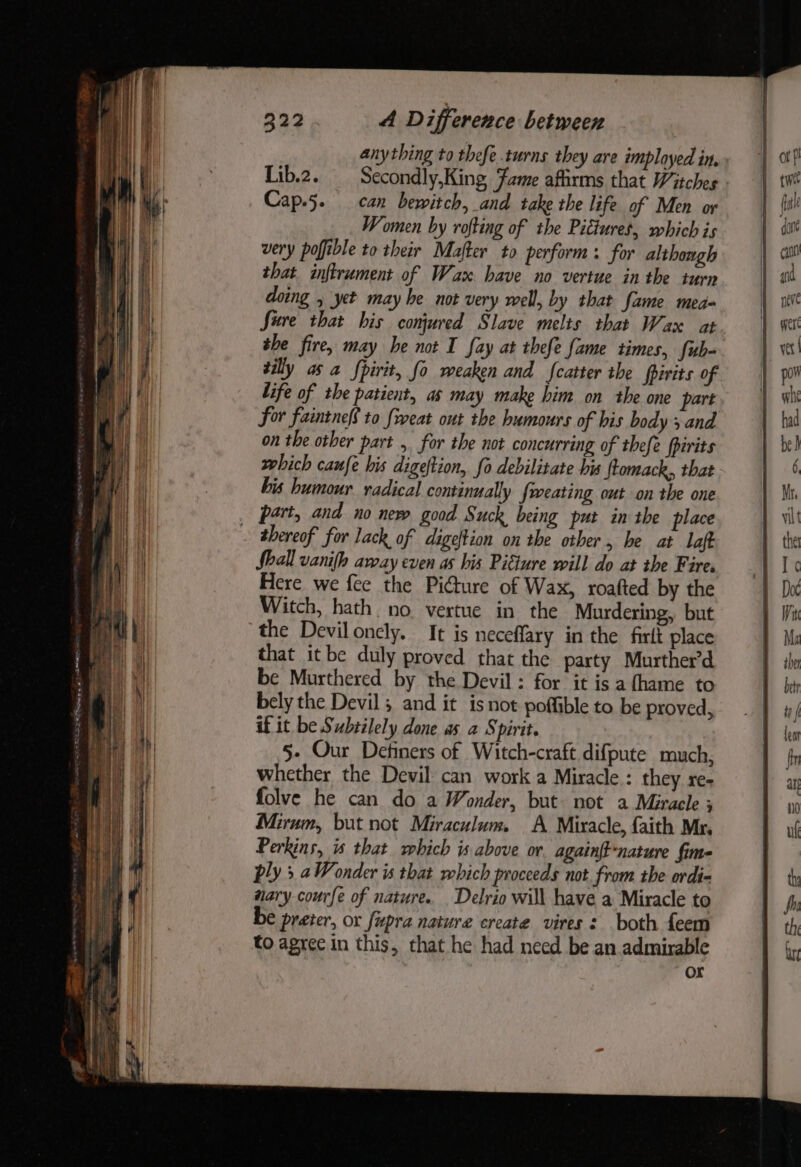 anything to thefe turns they are imployed in, Lib.2. Secondly,King Fame afirms that Witches Cap.5. can bewitch, and take the life of Men or Women by rofting of the Pictures, which is very pofible to their Mafter to perform: for although that inftrument of Wax have no vertue in the iurn doing , yet may he not very well, by that fame med Sure that his conjured Slave melts that Wax at she fire, may be not I fay at thefe fame times, fub- silly as a Spirit, fo weaken and fatter the fpirits of life of the patient, as may make him on the one part for faintneS to {reat out the humours of bis body sand on the other part , for the not concurring of thefe fpirits which caufe his digeftion, fo debilitate bis ftomack,, that. bis humour radical continually fweating out on the one part, and no new good Suck being put in the place ~ thereof for lack of digeftion on the other, be at laft Shall vanifh away even as his Pitiure will do at the F ares. Here we fee the Pidure of Wax, roafted by the Witch, hath no vertue in the Murdering, but the Deviloncly. It is neceffary in the firlt place that itbe duly proved that the party Murther’d be Murthered by the Devil: for it is a thame to bely the Devil; and it is not poffible to be proved, if it be Subtilely done as a Spirit. 5- Our Definers of Witch-craft difpute much, whether the Devil can work a Miracle : they re- folve he can do a Wonder, but not a Miracle ; Mirum, but not Miraculum. A Miracle, faith Mr. Perkins, is that which is above or againft-nature fim ply 5 aWonder is that which proceeds not from the ordi wary courfe of nature. Delrio will have a Miracle to € preter, or fupra nature create vires: both feem to agree in this, that he had need be an admirable
