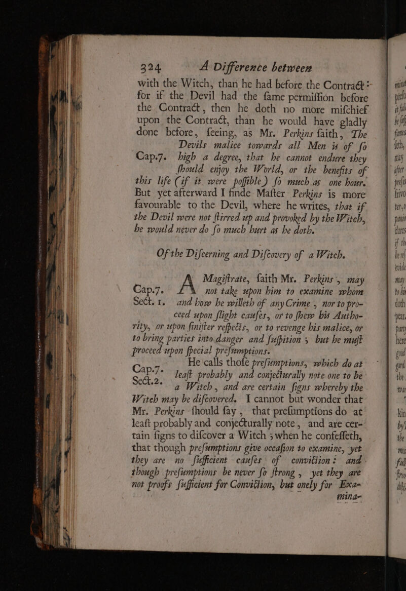 with the Witch, than he had before the Contra: for if the Devil had the fame permiffion before the Contract, then he doth no more mifchief upon the Contract, than he would have gladly done before, fecing, as Mr. Perkins faith, The Devils malice towards all Men is of fo Cap.7. high a degree, that he cannot endure they Should enjoy the World, or the benefits of this life (if it were poffible) fo much as one hour. But yet afterward I finde Mafter Perkins is more favourable to the. Devil, whete he writes, that if the Devil were not (tirred up and provoked by the Witch, he would never do {0 much hurt as he doth. Of the Difcerning and Difcovery of a Witch. not take upon him to examine whom Sect. 1. and how he willeth of any Crime , nor to pro- ceed upon flight caufes, or to fhew bis Autho- rity, or upon finifter refpecis, or to revenge bis malice, or to bring parties into danger and fufpition 5 but he muft proceed upon fpecial prefemptions. ms He ‘calls thofe prefumptions, which do at Cap ae leaft probably and conjecturally note one to be Sect.2. a Witch, and are certain figns whereby the Witch may be difcovered. 1 cannot but wonder that Mr. Perkins fhould fay , that pref{umptions do at leaft probably and conjecturally note, and are cer- tain figns to difcover a Witch 3 when he confeffeth, that though prefumptions give occafion to examine, yet they are no fufficient caufes of convittion: and though prefumptions be never fo ftrong , yet they are not proofs Sufficient for Conviction, but onely for Exa- mina-