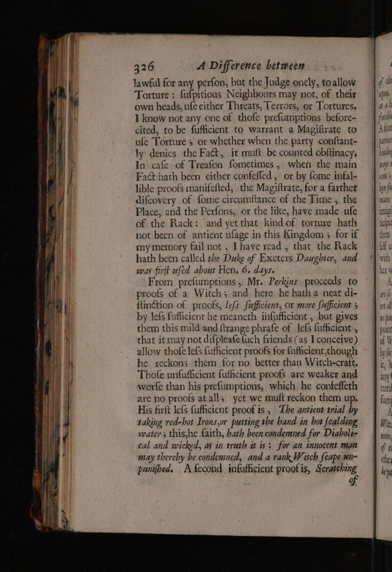 lawful for any perfon, but the Judge onely, toallow Torture : fufpitious Neighbours may not, of their own heads, ufe either Threats, Terrors, or Tortures. I know not any one of thofe prefumptions before- cited, to be fuflicient to warrant a Magifirate to ufe Torture 3 or whether when the party conftant- ly denies the Fact, it muft be counted obftinacy, In cafe of Treafon fometimes, when the main Fad hath been either confefled, or by fome infal- lible proofs manifefted, the Magiftrate, for a farther difcovery of fome circumftance of the Time ,, the Place, and the Perfons,. or the like, have made ufe of the Rack: and yet that kind of torture hath not been of antient ufage in this Kingdom 3; for if my memory fail not , Ihave read , that. the Rack hath been called the Duke of Exeters Daughter, and was firft ufed about Hen. 6. days. From prefumptions ,, Mr. Perkins proceeds to proofs of a Witch; and here he hatha neat di- fiinction of proofs, lefs fufficient, or more fufficient + by lefs fuficient he meaneth infuficient , but gives them this mild and ftrange phrafe of lefs fufficient-, that it may not difpleafefuch friends (as I conceive) he reckons them for no better than Witch-cratt, Thofe unfufiicient fufhicient proofs are weaker and werfe than his prefumptions, which he confeffeth are no proofs at all; yet we muft reckon them up. His firft lefs fufhcient proof is, Zhe antient trial by taking red-hot Irons,or putting the hand in bot fealding water ; this,he faith, hath been condemned for Diaboli- cal and wicked, as in truth it > for an innocent man may thereby be condemned, and a rank Watch {cape un- punifbed. A fecond infuficient proofis, Scratching of; upon ways | tipa with rer it, any | cura