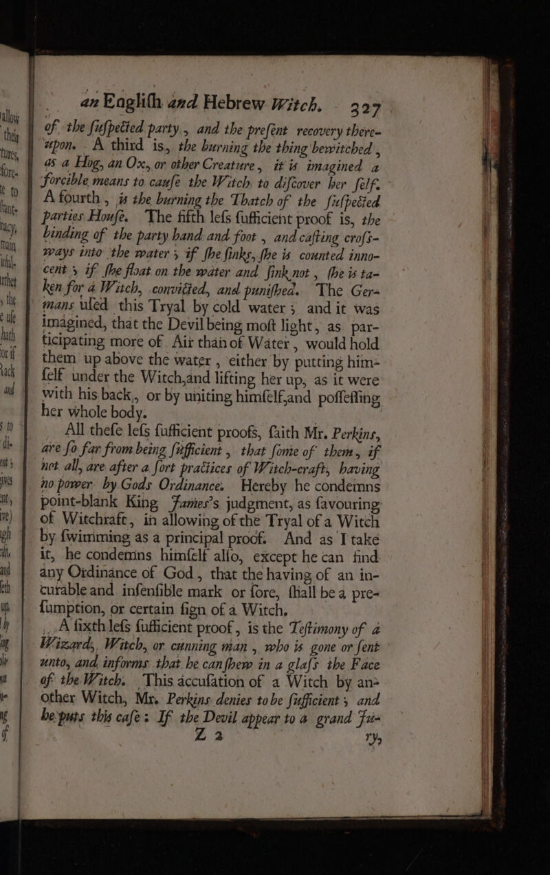 forcible means to caufe the Witch. to difcover ber felf. A fourth , is the burning the Thatch of the Sulpecied parties Houfe. The fifth lefs fufficient proof is, the binding of the party hand and foot , and cafting crofs- says into the water, if he finks, fhe is counted inno- cent 5 if’ (he float on the water and fink not , (he is ta- ken for a Witch, .convitted, and punifhed. The Ger- mans wked this Tryal by cold water; and it was imagined, that the Devil being moft light, as par- ticipating more of Aix thai of Water , would hold them up above the water , either by putting him- with his back,, or by uniting himfelf,and poffefting her whole body. All thefe lefs fufficient proofs, faith Mr. Perkins, ave fo far from being {ufficient , that fonie of them, if net all, are after a fort practices of Witch-craft, having no power. by Gods Ordinance. Hereby he condemns point-blank King Fantes’s judgment, as favouring of Witchraft, in allowing of the Tryal of a Witch by {wimming as a principal proof. And as I take it, he condemns himfelf alfo, except he can find any Oidinance of God, that the having of an in- curable and infenfible mark or fore, fall bea pre- {umption, or certain fign of a Witch, A fixth lefs fuficient proof, is the Teftimony of a Wizard, Witch, or cunning man , who is gone or fent unto, and, informs that he canfbew in a gla{s the Face of the Witch. This accufation of a Witch by an> Other Witch, Mr. Perkins denies tobe fifficient ; and bepurs this cafes If the Devil appear to a grand Fri- Z 2 | ae