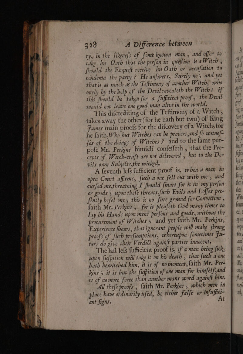 vy. in the likenofs of fome known man , and offer to take bis Oath that the perfon in queftion is aWitch , foould the Enqueft receive bis Oath or accufation to condemn the party ? He anfwers, Surely no, and yet shat is as much asthe Teftimony of another Witch, who onely by the help of the Devil revealeth the Witch: if shis hould be taken for a Sufficient proof , the Devil would not leave one good man alive in the world. This difcrediting of the Teftimony of a Witch, takes away the other (for he hath but two) of King Fames main proofs for the difcovery ofa Witch; for fes-of the doings of Witches ? and to the {ame pur- pofe Mr. Perkins himfelf confeffeth , that the Pre- cepts of Witch-craft are not delivered , but to the De- vils oven Subjetisthe wicked. open Court affirms, fuch a one fell out with me, and curfed me,threatning I fhould {mart for it in my perfon or goods 5 upon thefe tbreats,fuch Evils and Loffes pre- fintly befel mes this is no fire ground for Conviction , faith Mr. Perkins , for it pleafeth God many times to lay bis Hands upon mens perfons and goods, without the Experience fbews, that ignorant people will make ftrong proofs of fuch prefumptions, whereupon fometimes Fu- rors do give their Verditt again{t parties innocent. The laft lefs fufficient proof is, if a man being fick; upon fufpition will take it on his death , that {uch a one hath bewitched him, it is of no moment, faith Mr. Per- kins ; it is but the fufpition of one man for himfelf and is of no more force than another mans word againft bim. All thefe proofs , faith Mr. Perkins , which’ men in place have ordinarily ufed, be either falfe or infuffici- ent figns. 7 At then Wit ed, t hy (1