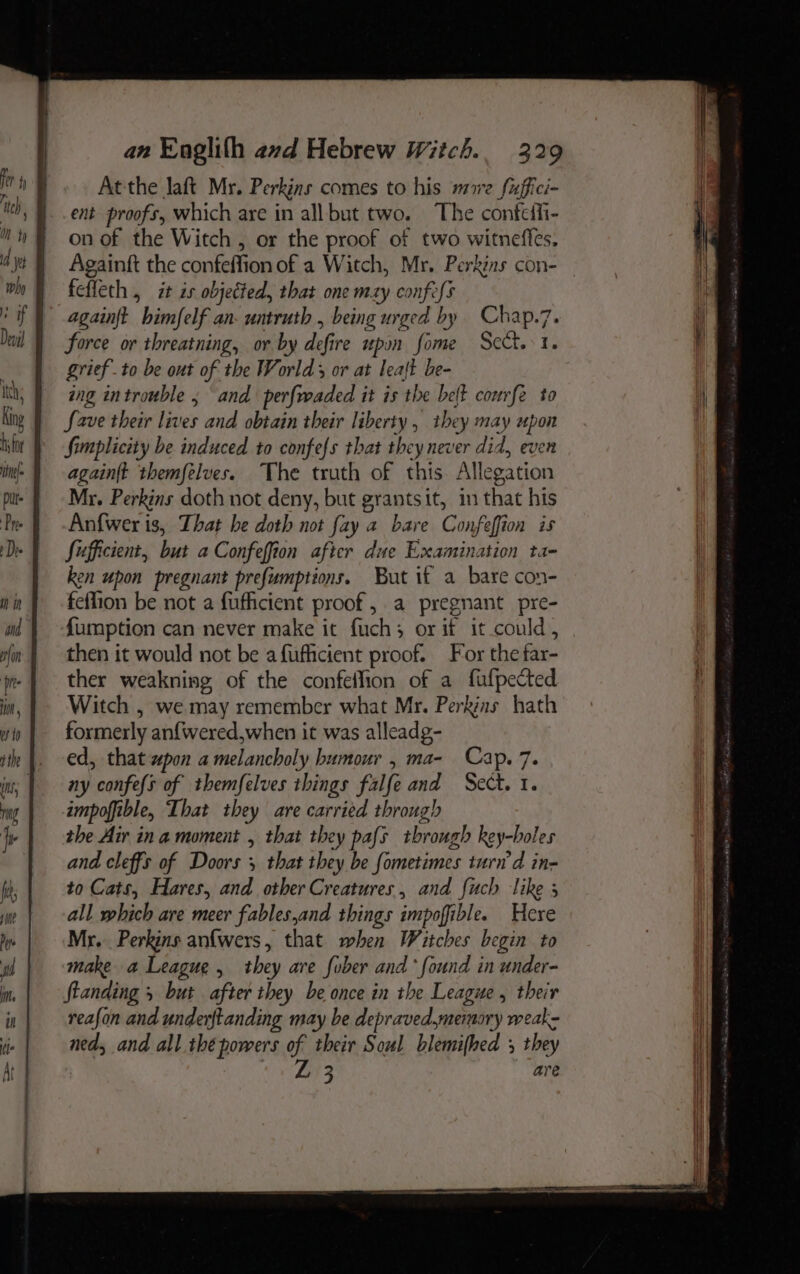 Atthe laft Mr. Perkins comes to his mre fuffici- ent proofs, which are in all but two. The confeffi- “ht onof the Witch, or the proof of two witneffes, jt } Againft the confeffion of a Witch, Mr. Perkins con- vo § fefleth, it is objected, that one mxy confess ' if} againft himfelf an. untruth , being urged by Chap.7. wil | force or threatning, or by defire upon fome Scct. 1. . grief to be out of the World or at leaft be- itt; ing introuble 5 and perfwaded it is the belt courfe to King | fave their lives and obtain their liberty , they may upon mor | -fimplicity be induced to confefs that they never did, even ins} againft themfelves. The truth of this. Allegation pus f Mr. Perkins doth not deny, but grantsit, in that his Pe J -Anfwer is, That be doth not fay a bare Confeffion is De | fufficient, but a Confeffion after due Examination ta- ken upon pregnant prefumptions. But it a bare con- min | feflion be not a fufficient proof, a pregnant pre- md } {umption can never make it fuch; or if it could, in} then it would not be a fufficient proof. For the far- je | ther weakning of the confeflion of a fufpected in, 1 Witch , we may remember what Mr. Perkins hath win | formerly anf{wered,when it was alleadg- ite |, ed, that xpon a melancholy humour , ma- Cap. 7. in; | ny confefs of themfelves things falfe and Sect. 1. ng impoffible, That they are carried through le | the Air ina moment , that they pafs through key-boles and cleffs of Doors 5 that they be fometimes turn'd in- fi to Cats, Hares, and other Creatures, and fuch like 3 ‘ne all which are meer fables,and things impoffible. Here De Mr... Perkins anfwers, that when Witches begin to “ih make a League, they are fober and’ found in under- it standing 5 but after they be once in the League , their in reafon and underftanding may be depraved,memory weak: ned, and all thé powers of their Soul blemifhed , they Ray. 3 are