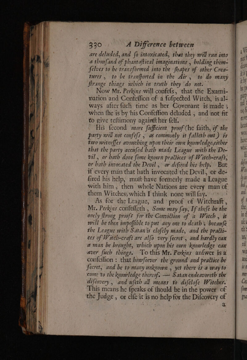 are deluded, and fo intoxicated, that they will run into a thoufand of phantaftical imaginations , holding them- Selves to be transformed into the fhapes of other Crea- tures, to be tranfported in the Air, to do many firange things which in truth they ‘do not. Now Mr. Perkins will confels, that the Exami- ways afterfuch time as her Covenant is made 3 when the is by ‘his Confeffion deluded , nee not fit to give teftimony againft her felf. “His f{econd ‘more fifficient proof (he fails if the party will not confefs , as commonly it falleth int’) as two witnelfes svencbing upon their own knowledge,either that the party accufed hath wiade League with the De- vil, or bath done fome known practices of Witch-craft, or bath invocated the Devil ,° or defired bis help. But if every man that hath invocated’ the Devil, or de- fired his help, muft-have formerly made a League with him , then whole Nations are every man ot them Witches; which I'think none willfay. “: As for the League, and’ proof of Witchraft , Mr. Perkins contefleth , Some may fay, If thefe be the onely ftrong proofs for the Conviction of a Witch, # the League with Satan is clofely made, and the pratti- ces of Witch-cr ‘aft are alfo very fecret’, and hardly can aman be brought, which upon his own ‘knowledge can aver fuch things. ‘To this Mr. Perkins an{wer is a confeilion : that bow/foever the ground and pratiice be Secret, and be to many unknown , yet there isa way to come ‘to the knowledge thereof. —+ Satan endeavoreth the difcovery, and ufeth all means to difclofe Witches. This means he fpeaks of thould be in the power of the Judge , or Hes it Is no 2 gies for the Dilaaaery *
