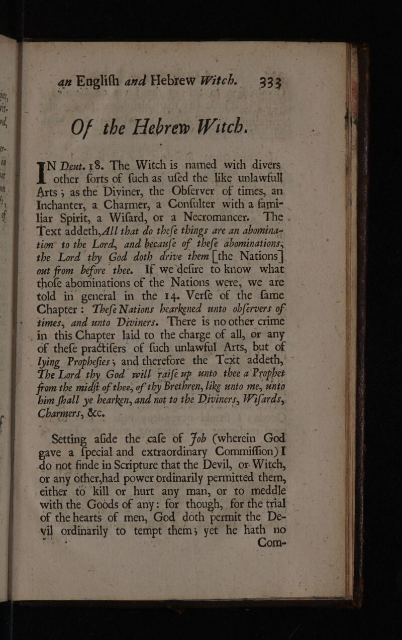 Of the Hebrem Witch. N Dent. 18. The Witch is named with divers other forts of fuch as ufed the like unlawfull Arts ; asthe Diviner, the Obferver of times, an Inchanter, a Charmer, a Confulter with a fami- liar Spirit, a Wifard, or a Necromancer. The Text addeth,All that do thefe things are an abomina- tion’ to the Lord, and becaufe of thefe abominations, the Lord thy God doth drive them{the Nations | out from before thee. If we defire to know what thofe abominations of the Nations were, we are told in general in the 14. Verfe of the fame Chapter: Thefe Nations bearkened unto obfervers of times, and unto Diviners. There is no other crime in this Chapter laid to the charge of all, or any of thefe practifers of fuch unlawful Arts, but of Lying Prophefies; and therefore the Text addeth, The Lord thy God will raife up unto thee a Prophet from the midjt of thee, of thy Brethren, like unto me, unto him fhall ye bearken, and not to the Diviners, Wifards, Charmers, &amp;c. ie Nha | Setting, afide the cafe of Fob (wherein God gave a {pecial and extraordinary Commiffion) I do not finde in Scripture that the Devil, or Witch, or any other,had power ordinarily permitted them, either to kill or hurt any man, or to meddle with the Goods of any: for though, for the trial of the hearts of men, God doth permit the De- vil ordinarily to tempt them; yet he hath no Bh | Com-