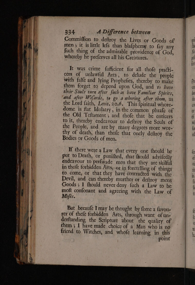 It was crime fufficient for all thofe praGi- cers of unlawful Arts, to delude the people with falfe and lying Prophefies, thereby to make them forget to depend upon God, and to have their Souls turn after fuch a have Familiar Spirits, and after Wifards, to go a whoring after them, as the Lord faith, Levit. 20.6. This {piritual whore- dome is flat Idolatry, in the common phrafe of the Old Teftament ; and thofe that be enticers to it, thereby endeavour to deftroy the Souls of the People, and are by many degrees more wor- thy of death, than thofe that onely deftroy the Bodies or Goods of men. °° If there were a Law that every one fhould be put to Death, or punithed, that fhould advifedly endeavour to perfwade men that they are skilful in thofe forbidden Aits, ot in foretelling of things to. come, or that they have contraéted with the Devil, and can thereby murther or deftroy mens Goods ; I fhould never deny {uch a Law to be moft confonant and agreeing with the Law of Mofes. | But becaufe I may be thought by fome a favou- rer of thefe forbidden Arts, through want of un- derftanding the Scripture about the quality of them ; I have made choice of a Man who is no friend to Witches, and whofe learning in this point