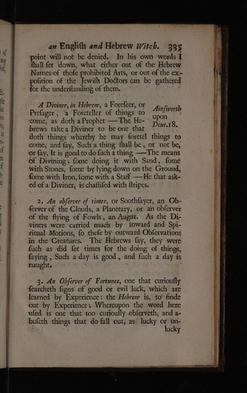 — ao ee <> RED 8 a ee. tigen oint will not be denied. In his own words I thall fet down, what either out of the Hebrew Names of thofe prohibited Arts, or out of the ex- ea. of ‘the Tewith Doétors can be gathered for the underftanding of them. © 0 A Diviner, in Hebrew, a Forefeer, or Biteinl Prefager ; ‘a Foreteller of things to 7 ae come, as doth a Prophet ——The He- ri. 9 brews take a Diviner to be one that ain doth things whereby he may foretel things to come, and fay, Such a thing fhall be, or not be, or fay, It is good to do fuch a thing —-The means of Divining; fome doing it with Sand, fome with Stones, fome ‘by lying down on the Ground, fome with Iron, fome with a Staff —-He that ask- ed of a Diviner, is chaftifed with ftripes. | 2. An obferver of times, or Soothfayer, an Ob- ferver of the Clouds, a Planetary, or an obferver of the flying of Fowls, an Augur. As the Di- viners were catricd much by inward and Spi- ritual Motions, ‘fo thefe by outward Obfervations in the Creatures. The Hebrews fay, they were fuch as did fet times for the doing of things, faying , Such a day is good, and fuch a day is Mrawat es CP ety 4 ea ira yl 3. An Obferver of Fortunes, one that curioufly fearcheth figns of good or evil luck, which are Jearned by Experience: the Hebrew is, to” finde out by Experience ;-Whereupon the word here ufed is one that too curioufly obferveth, and a- bufeth things that do fall out, as’ lucky or un- TOs are | lucky H
