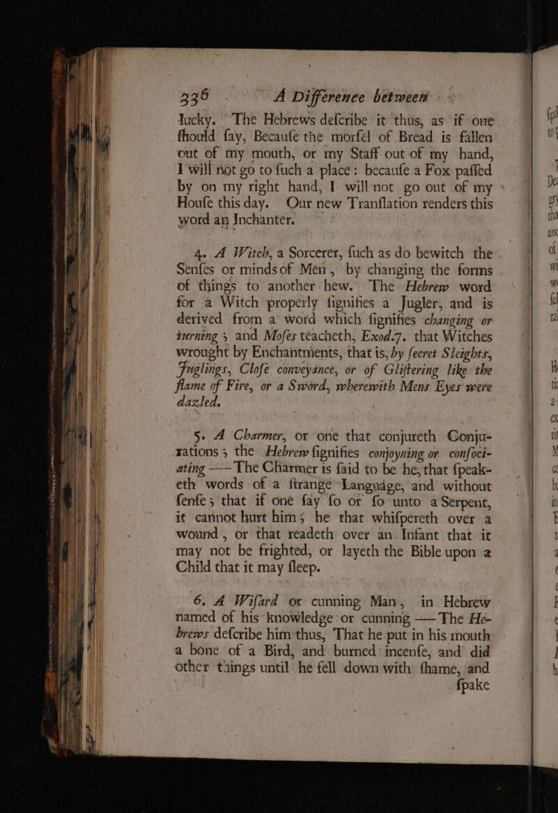 Jucky. The Hebrews defcribe it thus, as if one fhould fay, Becaufe the morfél of Bread is fallen out of my mouth, or my Staff out of my hand, F'will not go to fuch a place: becaufe a Fox paffed by on my right hand, I will not go out of my Houfe this day. Our new Tranflation renders this word an Inchanter. > 4. A Witch, a Sorcerer, {uch as do bewitch the Senfes or mindsof Men, by changing the forms of things to another hew. The Hebrew word for a Witch properly fignifes a Jugler, and is derived from a word which fignihtes changing or turning » and Mofes teacheth, Exod.7. that Witches wrought by Enchantments, that is, by fecret Sleights, Fuglings, Clofe conveyance, or of Gliftering like the flame of Fire, or a Sword, wherewith Mens Eyes were dazled, 5- 4 Charmer, or one that conjureth Conju- rations ; the Hebrew fignifies conjoyning or confoci- ating ——The Charmer is faid to be he, that {peak- eth words of a ftrange Language, and without fenfe; that if one fay fo or fo unto a Serpent, it cannot hurt him; he that whifpereth over a wound , or that readeth over an Infant that it may not be frighted, or layeth the Bible upon a Child that it may fleep. 6. A Wifard or conning Man, in Hebrew named of his knowledge or cunning ——The He brews defcribe him thus, That he put in his mouth a bone of a Bird, and burned incenfe, and did other taings until he fell down with fhame, and fpake Ss Oo CSS —- -— —_— ees ell, Sa ee,