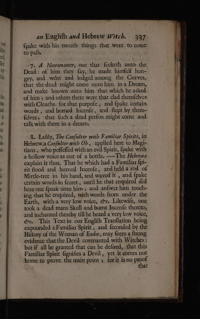 {pake with his mouth things that were to come to pafs. -97, A Necromancer, one that feeketh unto- the Dead: of him they fay, he made himfelf hun- oxy, and .wént and lodged among the Graves, that the dead might come unto him ina Dream, and make known unto him that which he asked. of him 3 and others there were that clad themfelves with Cloaths for that purpofe ; and {pake certain words , and burned Incenfe, and flept by them- felves; that fuch a dead perfon might come and. talk with them in a dream. 8. Laftly, The Confulter with Familiar Spirits, in Hebrew,a Confulter with Ob, applied here to Magi- tians, who pofleffed with an evil Spirit, fpake with a hollow voice as out of a bottle. ——The Hebrews explain it thus, That he which had a Familiar fpi- rit ftood and burned Incenfe, andheld a rod of Mirtle-tree in his hand, and waved it , and {pake certain words in fecret , until he that enquired did hear one {peak unto him, and anfwer him touch- ing that he enquired, with words from under the Earth, with a very low voice, @&amp;c. Likewife, one took a dead mans Skull-and burnt Incenfe thereto, and inchanted thereby till he heard a very low voice, éc.. This Text in our Englifh Tranflation being expounded a Familiar Spirit , and feconded by the Hiftory. of the Woman of Endor, may feem a ftrong evidence thatthe Devil. covenanted with Witches : but if all be granted that can be defired, that this Familiar Spirit fignifies a Devil, yet it comes not home to prove the main point 3 forit isno Prpot f