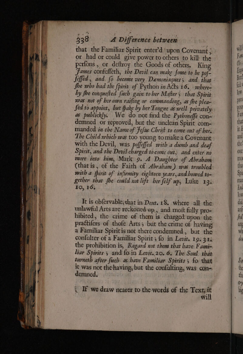 that the Familiar Spirit enter’d ‘upon Covenant or had or could give power to others to kill the perfons , or deftroy the Goods of others. King James confeffeth, the Devil can make fome to be pof- Seffed , and. fo become very Demoniaques; and. that She who had the fpirit of Python in Acts 16. - where» by fhe conquefted fitch gain to her Mafter 3 that Spirit was not of ber own raifing or commanding, as fhe plea- Sed to appoint, but fpake by her Tongue as well privately as publickly. We do not find the Pythoneffe con- demned or xeproved, but the unclean Spirit com- manded in the Name of Fefus Chrijt to come ont of her: Lhe Child which was too young to make a Covenant with the Devil, was poffeffed with a dumb and deaf Spirit, and the Devil charged to come out, and enter no more into bim, Mark 9. A Daughter of Abraham (that is, of the Faith of Abraham). was troubled with a fpirit of infirmity eighteen years, and. bowed to- It is obfervable, that in Deut. 18. where all the unlawful Arts are reckoned up , and moft fully pro- hibited, the crime of them is charged: upon ‘the practifers of thofe Arts; but the crime of having a Pamiliar Spiritis not there condemned, but the confulter of a Familiar Spirit 5 fo in Levit. 19: 3.44 the prohibition is, Regard not them that have Fami- liar Spirits 5 and fo:in Levit..20. 6, The Soul that turneth after fuch as-have Familiar Spirits ; fo: that it was not thehaving, but the confulting, was con- demned. \ If we draw nearer to the words of the Text; ‘1 wi