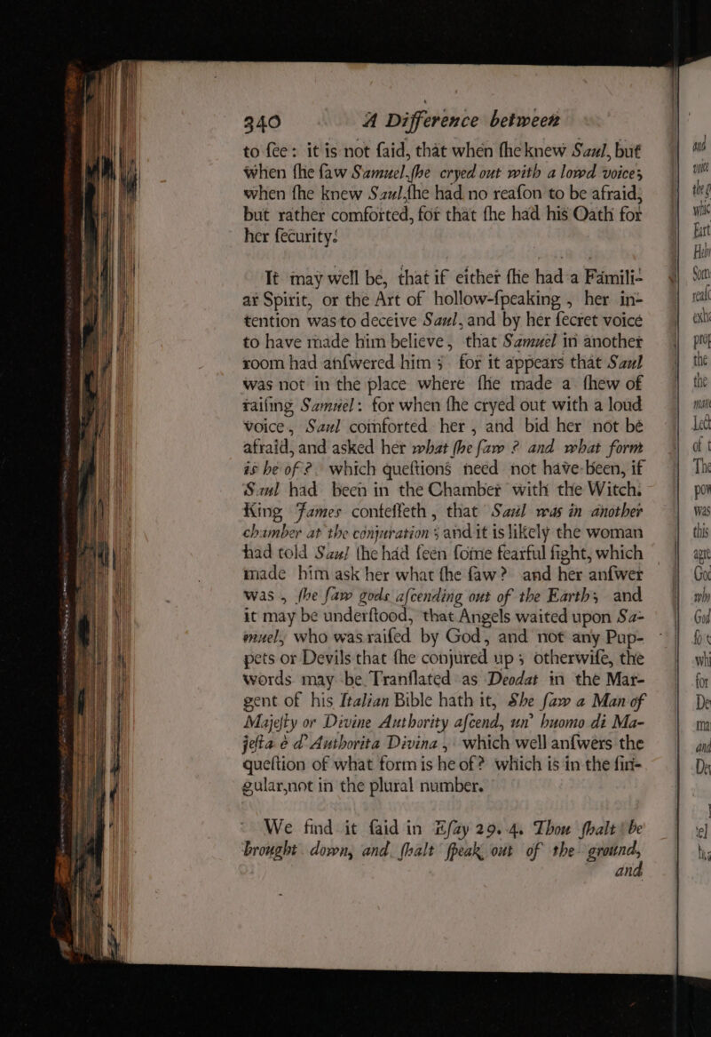 to fee: it is not faid, that when fhe knew Saul, but when fhe faw Smuel.fbe cryed out with a lowd voices when fhe knew Szul,{he had no reafon to be afraid; but rather comforted, for that fhe had his Oath for her fecurity: It may well be, that if either fhe hada Famili- ar Spirit, or the Art of hollow-fpeaking , her in- tention was to deceive Saul, and by her fecret voice to have made him believe, that Samuel in anothet room had anfwered him 3 for it appears that Saul was not in the place where fhe made a. fhew of tailing Samuel: for when the cryed out with a loud voice, Sazl comforted her , and bid her not bé afraid, and asked her what (he [aw ° and what form és he of ?. which queftions need not have-been, if Sul had been in the Chamber with the Witch. King Fames conteffeth , that Sal was in another chamber at the cdnjuration 5 and it is likely the woman had told Saz/ the had feen fome fearful fight, which made him ask her what fhe faw? and her anfwer was , fhe faw gods afcending out of the Earth; and it may be underftood, that Angels waited upon Sa- muel, who was railed by God, and not any Pup- pets or Devils that {he conjured up 3 otherwife, the words. may be Tranflated as Deodat in the Mar- gent of his ftalian Bible hath it, She faw a Man of Majefty or Divine Authority afcend, un’ huomo di Ma- jeta é d’ Authorita Divina , which well anf{wers the queltion of what form is he of ? which is in the fir gularjnot in the plural number. We find it faid in Efay29.-4, Thou halt | be brought. down, and. {halt fpeak, out of the- ground, and