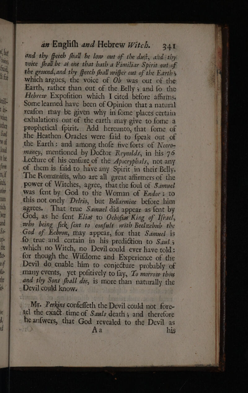 and thy fpeech fhall be low out of the duft, aid thy voice fhall. be as one that hath a Fimiliar Spirit.out,of the ground,and thy fpeech {hall wifper out of the Earth 3 which argiies, the voice of Ob was out of the Farth, rather than out of the. Belly 5 and fo. the Hebrew Expofition which I cited before afhyims. Some learned have been of Opinion that a natural reafon rhay be given why in fome places certain exhalations. out of the earth may give to forme a the Heathen Oracles were faid to {peak out of the. Earth: and among thofe five forts of Necro- mancy, mentioned by Doctor Reynolds, in his 76 Lecture of his cenfure of thé Apocryphals, not any of them is faid to have any Spirit in their Belly. The Romanitts, who are all great afirmers of the power of Witches, agree, that the foul of Samuel was fent by. God to the Woman of Endor: to this not onely Delrio, but Bellarmine before him agrees. ‘That true Samuel did appear as fent by who being fick fent to confult with Beelzebnh the God of Ecbron, may appear, for that Samuel is which no Witch, no Devil could ever have told: for though the. Wifdome and Experience of the Devil do enable him to conjecture probably: of many events, yet pofitively to fay, Zo morrow thou and thy Sons fhall die, is more than naturally the Mr. Perkins confeffeth the Devil could not _fore- tel the exact. time of Sauls death; and therefore he anfwers, that God revealed to the Devil as Aa his