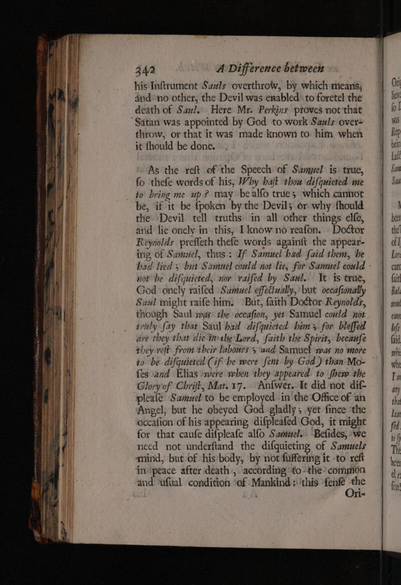 his Inftrument Sazls overthrow, by which means; and: no other, the Devil was enabled to foretel the death of Saul. Here Mr. Perkins proves not that “Satan was appointed by God to work Sauls: over+ throw, or that it was made known to. him when it fhould be done. As the reft of the Speech of Sampel is. true, fo thefe words of his, Why halt thou difquieted me to bring me up? may bealfo trues which cannot be, if it be fpoken by the Devil; or why fhould the Devil tell truths in all other things elfe, and lie onely in this, I know no reafon. Doctor Reynolds preffeth thefe words againft the appear- ing of Samuel, thus: If Samuel had {aid them, he bad- lied 5 but Samuel could not lie, for Sammel could - not be difquicted, nov vraifed by Saul. It is true, God onely raifed Samuel effectually, but occafionally Saul might raife him. But, faith Doctor Reynolds, though Saul was’ the occafion, yet Samuel could not ivitly fay that Saul bad difquieted bim s for bleffed are they that dieinmthe Lord, faith the Spirit, becaufe they relt from their labours 5 and Sarmuel was no more | to be difquiered (if be were fent by God) than Mo- © fesvand Elias »were when they appeared: to fhew the Glory of Chrift, Mat. 17. Anfwer.- It did not dif- pleale Samuel to be employed inthe Office of an Angel, but he obeyed God gladly; .yet fince ‘the occalion of his appearing difpleafed God, it might for that caufe difpleafe alfo Sanmnel.- Befides, “we need not underftand the difguieting of Samuels mind, but of this body, by not fuffering it -to reft in peace after death , according ‘'to-the’ common and ‘ufiial condition ‘of Mankind: ‘this fenfe foe ' I<