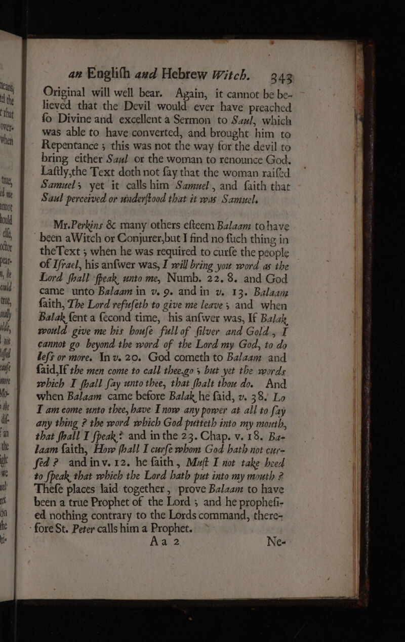 Original will well bear. Again, it cannot be be- lieved that the Devil would: ever have preached fo Divine and excellent a Sermon to Saul, which was able to have converted, and brought him to Repentance ; this was not the way for the devil to bring either Saul or the woman to renounce God. Lafily,the Text doth not fay that the woman raifed Samuel, yet it calls him Samuel, and faith that Saul perceived or under{tood that it was Samuel. Mr. Perkins &amp; many others efteem Balaam to have theText ; when he was required to curfe the people of Tfrael, his anfwer was, I will bring you word as the Lord fhall ‘fpeak, unto me, Numb. 22. 8. and God came unto Balaam in v. 9. andin v. 13. Balaam faith, The Lord refufeth to give me leave and when Balak {ent a {econd time, his anfwer was, If Balak would give me his boufe full of filver and Gold., I cannot go beyond the word of the Lord my God, to do Lefs or more. Inv. 20. God cometh to Balaam and {aid If the men come to call thee.go s but yet the words which I hall fay unto thee, that fhalt thou do. And when Balaam came before Balak he faid, v. 38. Lo I am come unto thee, have Inow any power at all to fay any thing 2 the word which God putteth into my mouth, that fhall I {peak ? and inthe 23. Chap. v.18. Ba+ laam faith, How fhall I curfe whom God hath not cur- fed? andinv. 12. he faith, Mut I not take heed to {peak that which the Lord hath put into my mouth 2 Thefe places laid together, prove Balzam to have been a true Prophet of the Lord ; and he prophefi- ed nothing contrary to the Lords command, there- Ne- A-a)2 —— ene ro » Beak Pines) aces