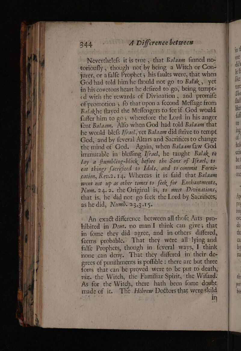 NeverthelefS it is true, that Balaam finned no- torioufly , though not by being a Witch or Con- jurer, or afalfe Prophet 5 his faults were, that when God had told him he fhould not go to Balak, yet in his covetous heart he defired to go, being tempt- cd with the rewards of Divination , and ‘promife of promotion 3 fo that upon a fecond Meflage from Balakhe ftayed the Meffengers to fee if God would fuffer him to go; wherefore the Lord in his anger {ent Balaam. Alfo when God had told Balaam that he would blefs Ifrael, yet Balaam did firive to tempt God, and by feveral Altars and Sacrifices to change the mind of God. Again, when Balaam faw God immutable in bleffing, I/rael, he taught Balak to lay a ftumbling-block: before the Sons’ of Ifrael, to eat things facrificed to Idols, and to commit Forni- cation, Rev.2.14. Whereas it 1s {aid that Balaam went not up as other times to feek for Enchantments, Num. 24.2. the Original is, to meet Divenations, that is, he did not go feek the Lord by Sacrifices; ashe did, Numb.'23.3.15. | An exaét difference between all thofe Arts pro- hibited in Dewt. no man I think can give; that in fome they did agree, and in others differed, feems probable. That they wére all lying and falfe Prophets, though in. feveral ways, I think none can deny. That they differed in’ their: de- grees of punifhments is poffible : there are but three {orts that can be proved were to be put to death, viz. the Witch, the Familiar Spirit, «the Wifard. As for the Witch, there hath been fome doubt made of it. THe Hebrew Doctors that were skild in