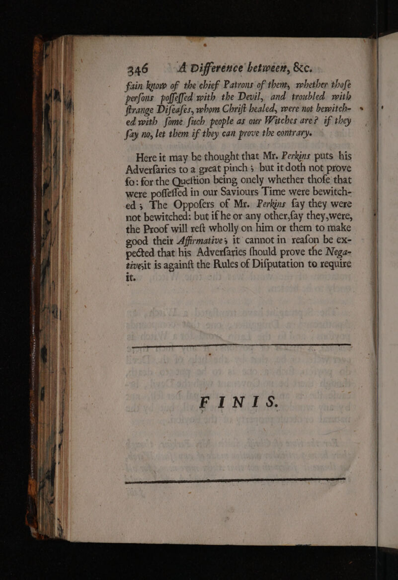 Here it may be thought that Mr. Perkins puts his Adverfaries to 2 great pinch 3 but it doth not prove fo: for the Queftion being onely whether thofe that were poffeffed in our Saviours Time were bewitch- ed; The Oppofers of Mr. Perkins fay they were not bewitched: but if he or any other,fay they,were, the Proof will reft wholly on him or them to make good their Affirmative, it cannot in reafon be ex- pected that his Adverfarics fhould prove the Nega- tivesit is againft the Rules of Difputation to require It.