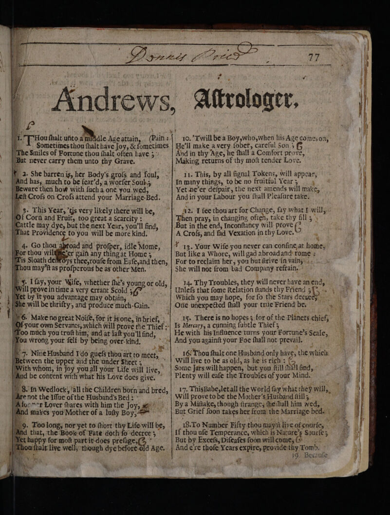 the ce?) ' } Sometimes thou fhalt have Joy, &amp; fometimes “The Smiles of Fortune thou fhalt often have 3 Sut never carry them unto thy Grave. ¥ 2. She barren ig, her Body's gro{s and foul, “And has, much to be fear’d, a worfer Soub.; Beware then how with fucha one you. wed, Lett Crofs on Crofs attend your Marriage-Bed. | 3- This Year, ’tjs very likely there will be, i Corn and Fruit, too great a Scarcity : Wattle may dye, but the next Year, you'll find, jThat Providence to you will be more kind. ) 4. Go thou abtoad and profper, idle‘ Mome, (For thou wiltie’er gain any thingat Home ; Tis Sloath deffoys thee,roufe from Eafe,and then, Thou mayft as profperous be as other Men. : q : = §- I fay, your. Wife, whether fhe’s young or old, Will prove in time a very errant Scold ;, ie i ‘She will be thrifty, and produce much-Gain. 6. Make no great Noife, for it isone, in brief, oo much you troft him, and at taf you'll find, )¥ou wrong your felf by being over-kifd, 7. Nine Husband Ido guefs thou art to meet, Between the upper aiid the under Skeet ; With whom, in joy you all your’ Life will live, 'And be content with what his Love does give. — ) 8.in Wedlock,, ‘all the Children born and bred, Are not the Iffue of the Husband’s Bed : ’ “Afoc”*r Lover fhares with him the Joy, # ‘And makes you'Mother of a lofty Boy, = 9. Too long, nor yet to fhort thy Life will be, ‘And that, the Book of Fate doth’ fo ‘decree 5 et happy formott part it-does prefage,(Z, - kk a 2 a a a Ne setae nesmeesesansnaunsnennsnnngesontonoeno-comrens ners = x 10.’Twill bea Boy,who,when his Age comes on, He'll make avery fober, careful Son 5 (5 And in thy Age, he fhall a Comfort prove, Making returns of thy moft tender Love. 11. This, by all fignal Tokens, will appear, In many things, to be no fruitful Year; Yet ne’er defpair, the next amends will make, Andin your Labour you fhall Pleafure take. 42. I fee thowart for Change, fay what F will, Then. pray, in changing often, take thy fill 5 Bat in the end, Inconftancy will: prove G A Crofs, and fad Vexation in thy Love. Y 19. Your Wife you never can confine, at home, But like a Whore, will gad abroadand' rome ; For to reclaim her, you but firive in vain, She will not from bad Company refrain. 14. Thy Troubles, they will never have an end, Unlefs that fome Relation ftands thy Friend ;{* -. Which you may hope, for fo the Stars decueey Orie unexpected thall your true Friend be, 15. There is no hopes 5 for of the Planets chief, Is Mercury, a cunning fubtle Thief; He with his Influence turns your Fortune’s Seale, And you-againft your Foe fhall not prevail. 16/ Thou fhalt one Husband only have; the which Will live to be as old, a5 he is rich : Some Jars wilthappen, but-you ftil! (hall Gnd, Plenty will eafe the Troubles af your Mind. 17. ThisBabe,letall the World fay what they will, Will prove tobe the Mother’s. Husband ftill; By a Miftake, though ftrange, the hall him wed, But Grief foon takes her from the Marriage: bed. 18.To Number Fifty thou mays liye ofcourfe, {f thou ufe Temperance, which is Nature’s Sourfe 3 But by Excefs, Difeafes foon will come, (© Andere thofe Years expire, provide'thy Tomb. id; Becanile