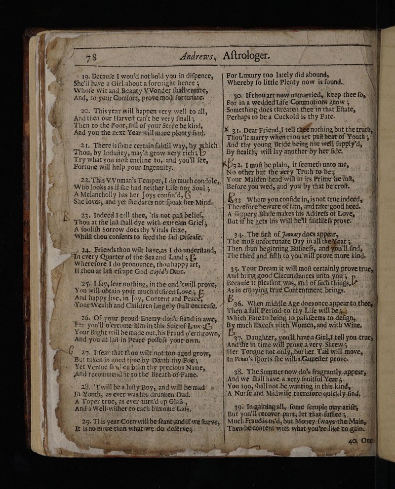 She’il have a Girl-abouta fortnight hence 5 Whole Wit and Beapty ¥ Vonder (hali:cogate, And, to your Comfort, prove mod fortunate. 20. This year will happen very well to all, And thea our Harveft can’t be very fmall ; Then to the Poor, ftill of your Store be kind, And you the next Year will more plenty find, 21. There isfome certain fubtil way, by which ‘Thou, by Indufry, may’? grow very Mehs 15 Try what you mot encline to,: and you'll fee, Fortune will help your Ingenuity. 22. This V-Voman’s Temper, I domuch condole, Who looks as iffhe had neither Life hor Soul 5 AMelancholly has her Joys confin’d, (5 i 23. Indeed Itell thee, ’cis:not,pag belief, Thou at the laft-thall dye with.extream Grief; A foolifh Sorrow dots thy Vitals feize, ‘Whilft thou'confentsto feed the fad 'Difeafe, — 4 24. Friends thon wilt have,as I do-underftand, “in every Quarter of the Seaand ‘Land 5 [5 Wherefore I do pronounce, thou happy art; If chowat la&amp; efcape God cupid’s Dart. ‘25. I fay, fear nothing, inthe-end will prove, You will-obtain your muchdefired/Love., E And happy live, in Joy, Content and Peace; Your Wealth and Children largely @allencreafe, __. 26. OF your proud: Enemy-don’c ftandiin awe, For you'll o’ercome him inthis: Suitiof' Laws Your Right wil be made out, his Fraud o’erthrown, And you at latin Peace poffefs your own. &gt; 6 27. I'fear that thou wilt not-too dged grow, Bat taken in good time by Daath try: Bole!s Yet Vertue fiiu:en biulm thy precious Name, And recomnieid it to the Breath of Fame. 23,\’Twill bealufiy Boy, and will bémad In Youth, as ever washis. drunken Dad. A Toper truc, as ever turn’d op Glaf., Anda Well-wifherto-each bixome-Lats, 29. This year Cormwill be feantyandifwe ftarve, It isnororeithan whapwe:do deftrves AS ee Gs viliay wip .  Whereby fo little Pleaty now is found.. 30. Ifthouart now unmarried, keep thee fo, For in a wedded Life Commotions grow ; Something does thréaten. thee in that Eftate, Perhaps to be a Cuckold is thy Fate. X 31. Dear Friend, I tell c@@ nothing but the truth,” Tliou’lt marty whenthou art pat heat of Youth, 7 And thy young Bride being not well fupply’d, By ftealthy will lay another by her fide. 2 53 2. I muft be plain,, it feemeth unto me, No other but the very. Truth to: be; Your Maiden-head'will in its Prime’ be lon, Before you wed, and you Dy that be croft. Kas Whom you.confide in, isnot trueindeed, Therefore'beware of him, and take'good heed. A fippery Blade makes his Addrefs of Love, But if he gets bis will he'll faithles prove: 34.. The fir of Fanuary does appear, Then fhun beginning Bufinefs, and you'll. find, The third and fifth to you'will prove more kind. And bring good Circuniftances unto. you ; P, ecaufe it pleafant) was, and of {uch things, Asin enjoying trae Contentment. brings, ey a 36. When middle Age doesonce.appear to, thee hen afall Period:to thy Life will be 5.+ ee ee ee = By much Excefs. with Women, and with Wine. 37. Daughter, youll havea Girl,I tell you. true, And fie in. time will prove.avery-Shrew.; 4 {n Venus’s {ports fhe willa Gamefter prove. 38. The Summernow-do’s fragrantly appear, And we fhall have.a very. fruitful Year 5. You tgo, alknot.be wanting. in this.kind, 'A Nurfe and. Midwife therefore quickly-find, 39. In-gainingiall, fome feruple maynarife, | But you'll. recover. part; let that futiee, A Much Fraudisas‘d, but Money: fwaysthe Maing 7 . he Be