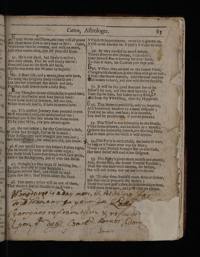 ee ee /But three more fuch is very hard to find: (kind, With them then be content,. and with no more, ) Left what comes after, pay off your old fcore. 41. Heis not dead, but likely is to live; And dare afirm, That he will furely thrive : Fenus and Luna on his Birth did fmile, And he was born fair Women to beguile, ri “42.4 fhort life, anda merry,thou wilt have, To bring thy {prightly Body to the Grave: Let this not interrupt thy mirth and joy, For thou thalt liveto have a lufty Boy. 43. Thy Thoughts donot difclofe; for in good deed, | Thou of this Perfon muft take fpecial heed: With Love fiandat defiance, lef too late, When thov art fnar’d, it turn to mortal hate. 44, This prefent Journey does portend to you Moft extreme Lucky,and moft pleafant too : Perhaps you’ find her whom the Fates ordain To be your Wife, cre you return again. 45. Do not repine 5 for. thy Condition’s ypat is not bad enough, tho’ ne’er fo much - ‘Your Follies they have brought you very lo ‘But Wellngworfe ;for what you did, you know. fuch, 46. If you would know this Infant’s Father right, *Tis‘he which lay with Nel the other night : $ee thofe black Locks that dangle with fuch Pride, Before the Bridegroom, put in with the Bride. 47. Wedasfday's a Day more ill betiding far, To you, than ady in your Kalendar.; Bargains refrain then, and refufe to wed Upon that Day, leaft Horns adorn thy Head. 48. This pretty Infant wil] Ti be one of them, That wants a {pecial Handlet Oits.V Vem 5 — ome 7 4. fp til PFEAP ACH? JP by , ’ tf gn ty &amp; TF — ae ke, ip BOPLyY L 7 if er t4IF PIA FPR. i PQ. 3! et Or, Y OL : -—— rc ee ne ppointment, h when he is grown up, V Vill caufe anotk er his V Vife’s V Vomb to ftop. 49. Be very careful to avoid debate, There's Envyin this Dream, I calculate : Some private Roe is lurking for your harm, To fhun it then, let Caution you fore-arm. $0. VVhen thou arrive to the lowett Pitch, Change with theMoon,&amp; then thou wilt grow rich 5 Vhen the Moon changes, take thenext employ at Comes to hand, and you will thrive thereby, 51. It will be thy good Fortune for to be Belov'd by one, and that mow heartily 3 f- Then flip no time, but hagen to thy Blits, Afid from thy VVedding, date thy Happine&amp;. Pp “3 » (; §2.. This News is publith’d, only to furpriz And hoodwink Matters by a meer Difguite 7 Truft not to what you hear, it is decreed, ¥ou fhall be profperous, if you do proceed: 53. This Thief is one belonging to the Houfe, VVho looks demure, ‘and harmlefs asia Moule; Opferve his faultering Speech,and :bluthing Fear, And in them plain the Guilt it will appear. 54.This Party is with Child, fhe looks fo wan, So fure as VVoman ever was by Man 5 *Twas a mad Frolick brought her.to this Cafe, Her fond Belief will end in her Difgrace. §§. This Patty’s-given much to talkan And, Gofiip-like, fhe loveth Twittle T wattle : Truft her not-then with Secrets, for befure, She will not yours, nor yet her own fecure, . d prattle, 56. Tis pity thou fhould’ft want, thou ar But that was it procur’d thy Mifery ; Thofe that tiave gull’d thee, &amp;didBriendsiate feem, VVill leave thee-now,, and give thee no efteem. ¢ ) Sad 09 tfo free, OA het fe , z Dit AORN s ¥ ~ t dle : Fg “ar “ D7 ae KS &lt;A tO Pe reg Me pen f 4 Pippa d —