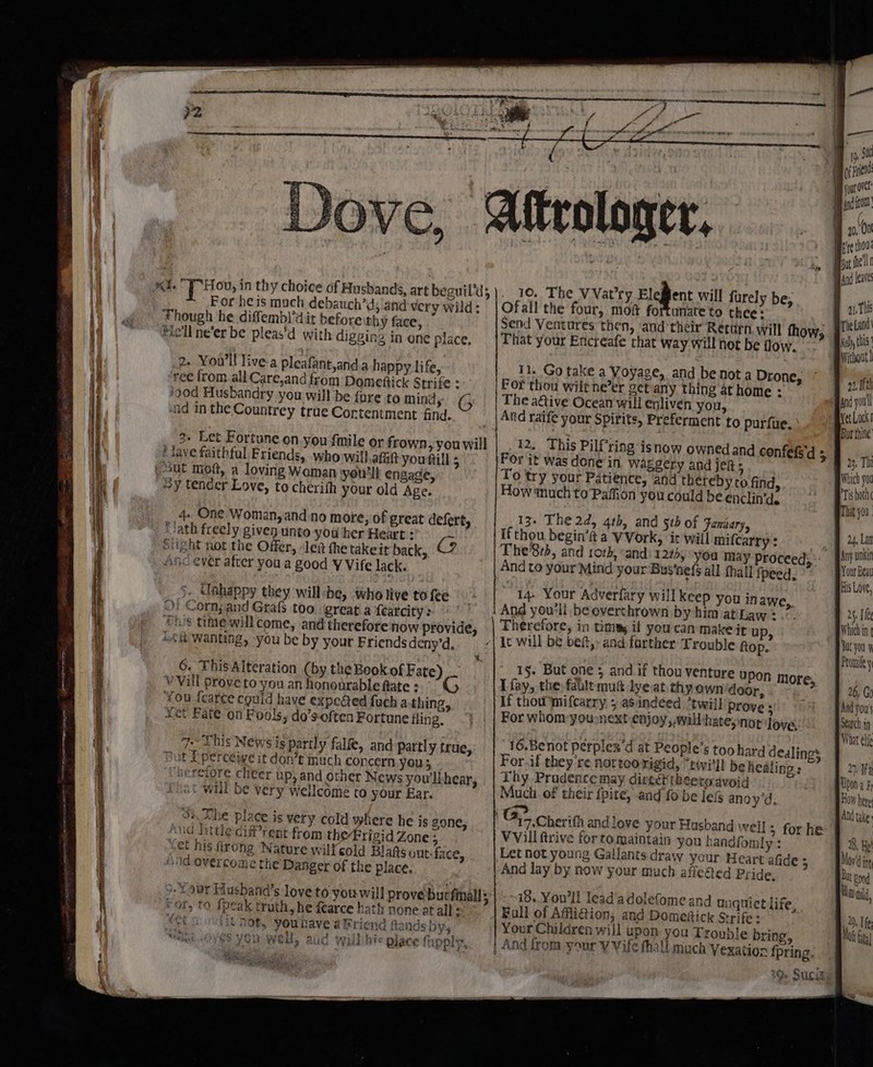 19, Sad af pyiend your OVC jod ftom 20, On . ree thou. but fl And leaves ORES a aah ad. F Hou, in thy choice of Husbands, art beguil’d;). 10. The VVat'ry Elegent will furely be, Ths For heis mach debauch’d; and very wild: |Ofall the four, moi fortunate to thee: : ni Though he diffembl’dit before thy face, Send Ventures then, and'their Rettirn. will thow, | i this Hell ne'er be pleas’d with digzing in one place, That your Encreafe that way will not be flow, | cian . Bvithout| 2. You'll live-a pleafant,and.a happy life, 11. Go take a Voyage, and benota Drone, ree from.all Care,and from Domeftick Strife : For thou wiltne’er getany thing at home : /90d Husbandry you will be {ure to minds ¢ | | The a@ive Ocean will enliven you, Bret snd in the Countrey true Cortentment find. And raife your Spirits, Preferment to purfue. | be 3- Let Fortune on you fmile or frown, youwill | 12. This Pilf‘ring ave faithful Friends, who will.afit you fill For it was done in w Sut mot, a loving Woman you'll engage, To try your Patienc ~y tender Love, to cherith your old Age. How tuch to Pah isnow owned and confefsd 5 FY aggery and jek 5 €, and thereby to find, ihe on youcould beenclin'd, «&gt; —-BTsshotn That you. 4- One Woman, and no more, of great defert, 13, The 2d, 4th, and stb of Faniary, Y -Jath freely given unto you her Heart : Ifthou begin’it a VVork, a Will mifcarry : . 7 Slight not the Offer, -lea the takeit back, @ Phe'8:b, and 10th, and) 122), you may proceed; pia Asc ever atter you a good VVife lack. And to your Mind your Bus‘nefs all fhall ipeed. piri 5. Unhappy they will she, who live tofee 14- Your Adverfary will Keep you inawe, ef Of Corn; and Grafs too ‘great.afearcity:,° | And you'll be overthrown by him at Law: .. * ° “hs time willcome, and thereforenow provide, | Therefore, in Chit if yourcan makeit u “si Ci Wanting, you be by your Friends deny’d,. | It will be bef, and farther Trouble ftop. yOu Promile y t. . 6. This Alteration (by the Book of Fate) 15. rep Prt te if eh Mlb upon nh Vv Vill prove to you an honourable fate : Tay, the, shaebet Snead rien coor, You fearce could have expe@ed fuch athing, if thou pnifcacry Lan phe 0 shes Prove 5 tet Fate on Fools, do’s-often Fortune fling, For whom yousnext enjoy,.will:hateynor Tove, 7. This News is partly fale, and partly true, 16.Benot perplex 'd at People 6 too hard dealings Bat I perceive it don’t inuch concern you; For.if they re iti eg 4 i il be healings ‘beretore. cheer up, and other News you'llhear, | Thy Pradencemay direétt &lt;etoavoid at will be very wellcome to your Ear. Much. of their fpite, and fo be le&amp; anoyd. : “We e ? 7 33. The place is very cold where he is gone, Gy Cherith andlove your Husband well &gt; for he a lore; ett eee ree ener And take wud little dif’ rent from the Frigid Zone; VVill firive for to maintain you handfomly : 8, He Yet his fiirong Nature wilfcold Blais out-face, Let not young Gallants draw your Heart afide ; Mov‘ ing And overcome the Danger of the place. And lay by now your much aflefted Pride, Bat gon Rina, ul fe ita 3, %9ur Husband’s love to you will prove butfinalls |. ~18.. Youll lead'adolefome and muiquict life, For, to {peak truth, he fearce hath none at all: Full of Aff_liGion, and Domiefick Strife: dy eel coodit Doty youhave aBriend Rands bys Your Children will upon: you Trouble bring, hi wre OVES YOu WE, aiid ywillihic place fxpply,. | And from your Y Vife thall much Vexation fpring. 9. Suciki