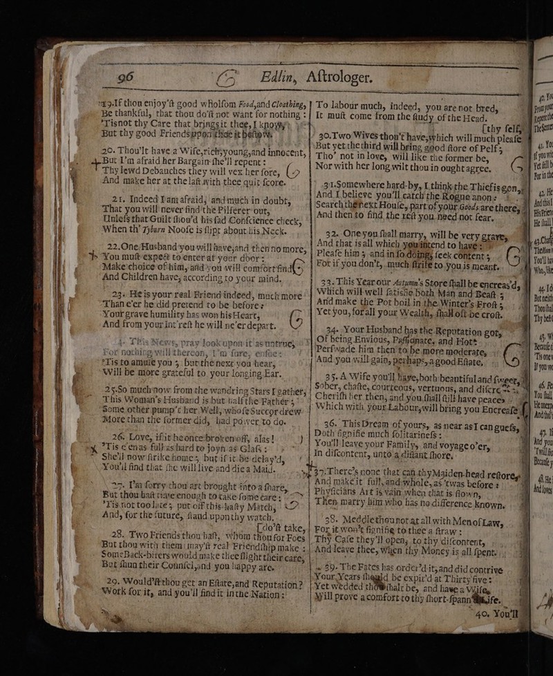 ‘a9-1f thou enjoy’ good wholfom Food,and Cloathing, Be thankful, that thou do’ not want for nothing : ‘Tisnot thy Care that bringsit thee, f knoyty But thy good Friendswpen thas it bertow. 20. Thou'lt havea Wife,rich;young,and innocent, But Um afraid her Bargain fhe’ll repent : / Thy lewd Debauches they will vex her fore, (» And make her at the lat wirh thee quit-{core. 21. Indeed Pantafraid, andmuch in doubt, That you will never find thé Pilferer out, Uniefs that Guilt fhou’d his fad Confcience check, When th’ 7yburn Noofe is flipt about kis Neck. 22.One;Husband ‘you will have,and then no more, You mufvexpest to-enterat yeur dbor: Make'choice of him, atid you will comfort find( + And Children have, according to yeur mind. 23+ Heis your real Priend indeed, much more ~Than €er he did pretend to be before: a Your grave humility has won hisHeart, (5 And from your int'reft he will ne'er depart. 5 This News, pray look uponit as tintrue, . ~ ; ; Tt ao. a nee 3° 2) ta LUTE 4 Sant ‘Tis to amuie you 5 butthe next you hear, Will be more grateful to. your longing Far. it meer ing enti be Pheyeae ark MUA ey Y fie GEIL SLUTI 25-50 muchaow fromthe wandring Stars [ gather This Woman's Husband is but half the Rather 5 “Some other pump’ her. Well, whofe Succor dew 3 e€Uu More than the former did, had power ‘to do. 26. Love, ifit heoncebroken'off, alas! *Tis c enas fulfas hard te joyn ag Glafs : She'll now firike homes, but if it.be delay'd, You'll find that the willlive-anddiea Maid. ‘. 27. I'm ferry thou art brought iAtoa fhare, But thou batt time enough tocake fome are: *Fis.niot toolates put of this afty Match, And, for the future, fiaud uponthy watch, [ do’ft take, 28. Two Friends thou haft, whom thon for Foes But thou with them inay ft real Priendihip make ; Som&lt;Back-biters would make thee flight their care, Bet fhon their Connfel,and you happy are We An LS 29. Would’Fthou get an Eftate,and Reputation? Work for it, and you'll findit inthe Nation: To labour much, indeed, you are not bred, It muft come from the Rudy of the Head. 30. wo Wives thou’t have,which will much pieafe Bat yet the third will bring g90d ftore of Pelf5 Tho’ not in love, will like the former be, GQ Nor with her long wilt thou in ought agree, =) 4 | And Lbelieve you'll catch the Rogue anon: | Search thénext Houle, part of your Goods.are there; And then to find the re@t you need not fear. a iy re 32. Oneyou fhall marry, will be very grave, ( And that is all which yeuantend to havé q Pleafe him 3 and in fo.deing; feek content ; | 33.This Year our 4atumn’s Store fhall be encreasd, . Which will-well fatishe both Man and Bea 5 Arid make the Pot boil in the. Winter’s Frofts .; Al Yet you, forall your Wealth, fhall oft-be cron. 7 34. Your Husband has the Reputation got, Of being Envious, Pafidnate, and Hot* Perfwade him then’ta be. mere moderate, And you will gain, pevhaps,.a good Efiate, 35.A Wife you'll have, both beantifuland inget, | Sober, chafte, courteous, vertuous, and difere t+, % | Cherifh her then, and you ,fhall 4j13 have peaces Which with your. Labour,will bring you Encreafe 36. ThisDream of yours, as near asT can guefs, © ; . oull leave your Family, and voyage o'er, 4 n difcontent, unto a diftant fhore, Ri } can thy Maiden-head reforeg | \ndmakeit full, and-whole, af ‘twas before: ; Phyficians Art i$ vain when that is flown, 9: There’s none that yp vi 38. Meddlethounot at all with Men ofLaw, For it wen’t fignifie tothee a fraw : Thy Cafe they'll open; to thy difcontent, Anddeave thee, when thy Moncey is all f pent. has = 39. The Fates has order’d.it; and did contrive Your. Years fliquid be expir'd at Thirty five: Yet wedded thoWihalr be, and hawe a Viifex Will prove acomfortro thy thort-fpannWghife. | 40. You'll § rhe Sente 4 fo ff you ie fill b For in th 42, He And this HisFrien He thall 43, Chal TheMony 4. Id Thovtha Thy bet ay W 46, Fe You fall Heunerp 4. I Twill Ag Becaufey 48.He: And lores