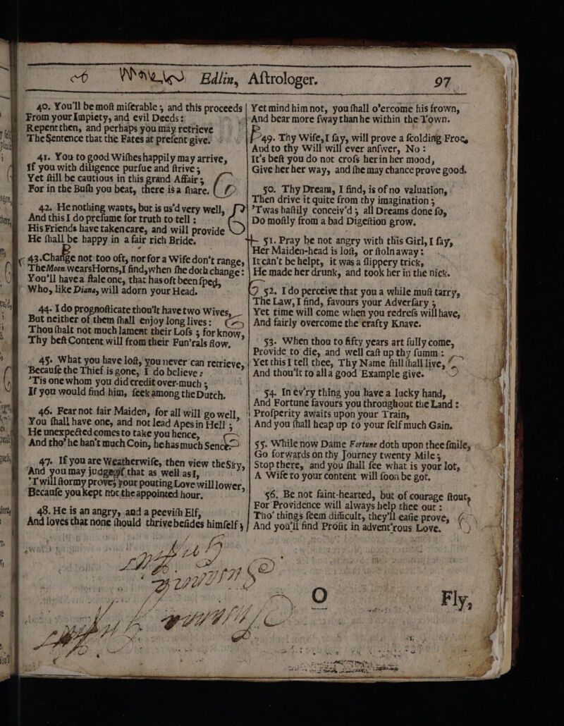 ; See EE TT ee ed ERE er rae, Pe 40, You'll be moft miferable , and this proceeds | Yet mindhim not, you thall o’ercome his frown, From your mane and evil Deeds: And bear more fway than he within the Town. wm ~Repencthen, and perhaps you may retrieve 4 ; ; Ar : f “49. Thy Wife,I fay, will prove a fcolding Froa, The Sentence that the Fates at prefent give. ae, thy will fill tec aitner “Now 41. You to good Wifheshappily may arrive, It’s beft you do not crofs herinher mood, if you with diligence purfue and ftrive ; Give her her way, and fhe may chance prove good. y Yet aill be cautious in this grand Affair s ; . For in the Bufh you beat, there isa fiare, { (&gt; 50. Thy Dream, I find, is of no valuation, ~ __| Then drive it quite from thy imagination ; 42. He nothing warts, but is us'd very well, [| Twas hafily conceiy’d; all Dreams done {05 And this I do prefume for truth to tell : ~ | Do mofily from a bad Digeftion grow. His Friends have takencare, and will provide : r naa . He thall be happy in a fair rich Bride. §1. Pray be not angry with this Girl, I fay, 4 . Her Maiden-head is loft, or ftolnaway: C 43.Change not too oft, nor for a Wife don’t range, | Itcan't behelpt, it was a flippery trick, TheMoon.wearsHorns,I find,when fhe doth change: | He made her drunk, and took her in the nick. You'll havea ftale one, that hasoft been {pe i , Who, like Diana, will adorn your Head. §2. Ido perceive that you a while muft tarry, The Law, I find, favours your Adverfary ; 44- Ido prognofticate thou’lr have two Wives, Yet time will come when you redrefS will have, But neither of them hall enjoylonglives: ¢75 | And fairly overcome the crafty Knave. Thou fhalt not much lament their Lofs ; for know, Thy bef Content will from their Fun’rals fow, 53- When thou to fifty years art fully come, Provide to die, and well caftup thy fumm: ,_ 4§- What you have lof, you never can retrieve, | Yet thisI tell thee, Thy Name fill ihall live, ~ Becaufe the Thief is gone, I do believe : | And thou'lt to alla good Example give. *Tis one whom you did credit over-much ; ak : If you would find him, {eek among theDatch. _ $4. In ev ry thing you have a lucky hand, And Fortune favours you throughout the Land : 46. Fear not fair Maiden, for all will'go well, || Profperity awaits upon your Train, You fhall have one, and not lead Apesin Hell ; And you {hall heap up to your felf much Gain. He unexpe&amp;ed comesto take you hence, And tho’ he han’t much Coin, hehas much senie 55. While now Dame Fortune doth upon thee finile, : Go forwards on thy Journey twenty Mile; . 47. If you are Weatherwife, then view theSky, | Stop there, and you fhall fee what is your lot, And you may judgepf that as well asi, A Wife to your content will foon be got. *T will Rormy proves your pouting Love will lower, Becaufe you kept nor,the appointed hour, 48. He is an angry, and a peevith Elf, And loves that none fhould thrivebe A ana A EO es, Si ee SSS ) 4 See. — 4 a