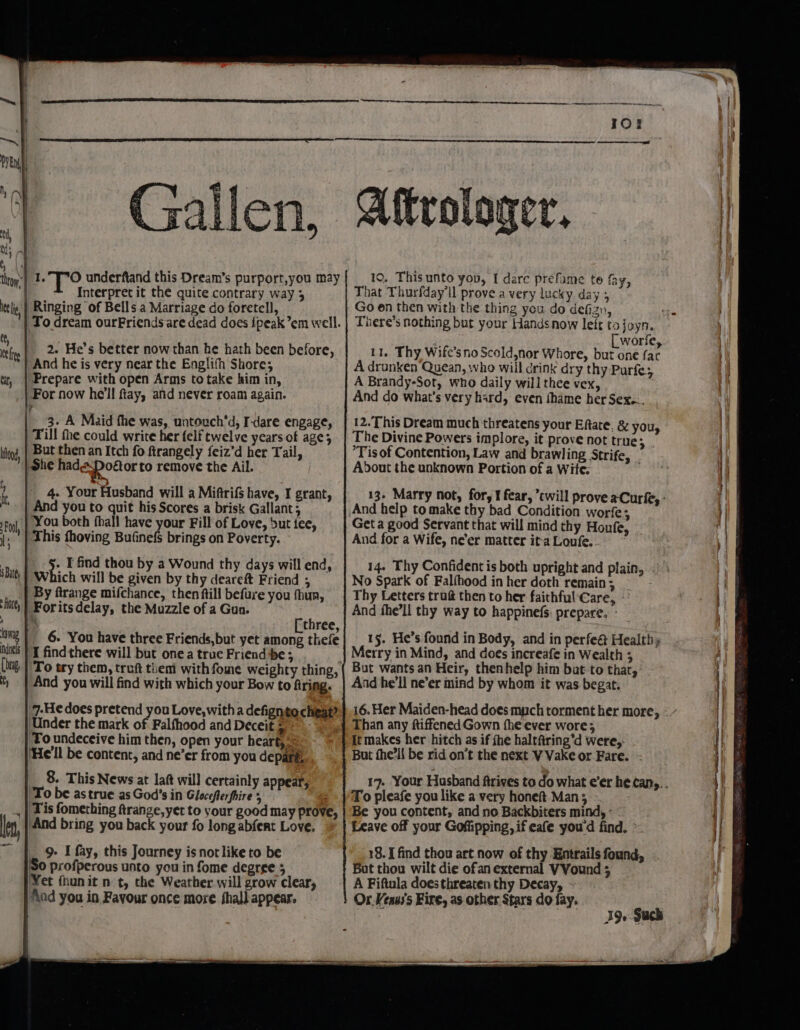 allen, ite li tt, at toed, Interpret it the quite contrary way 3 Ringing of Bells a Marriage do foretell, To dream ourFriends are dead does {peak em well. 2. He’s better now than he hath been before, Prepare with open Arms to take him in, For now he'll fay, and never roam again. 3. A Maid fhe was, untouch’d, I-dare engage, Till the could write her felf twelve years of age; But then an Itch fo firangely feiz’d her Tail, She hade-DPodor to remove the Ail. - 4. Your Husband will a Miftrifs have, I grant, And you to quit his Scores a brisk Gallant; You both fhall have your Fill of Love, Sut tee, This fhoving Bufinefs brings on Poverty. ich will be given by thy deareft Friend ; By ftrange mifchance, then ftill befure you fhua, Foritsdelay, the Muzzle of a Gun. \ [ three, 6. You have three Friends,but yet among thefe I findthere will but one a true Friend be; And you will find with which your Bow to firing. 7-He does pretend you Love, with a defignto cheat? Under the mark of Falfhood and Deceit s- ‘Toundeceive him then, open your heart, ‘He'll be content, and ne’er from you depafé, 8. This News at laft will certainly appear, To be astrue as God’s in Gloceflerfhire 5 Tis fomething ftrange,yet to your good may prove, “And bring you back your fo long abfert Love. 9. I fay, this Journey is not like to be 'S0 profperous unto you in fome degree 5 Yet fhunit nt, the Weather will grow clear, ‘\nd you in Favour once more fhall appear. Affrologer, 10. This unto you, I dare prefame te fay, hat Thurfday'll prove a very lucky day 5 There’s nothing but your Hands now left tojoyn. [worfe, 11. Thy Wife’sno Scold,nor Whore, but one far A drunken Quean, who will drink dry thy Purfe; A Brandy-Sot, who daily will thee vex, And do what's very hard, even fhame her Sex... 12. This Dream much threatens your Eftate, &amp; you, The Divine Powers implore, it prove not true; ‘Tis of Contention, Law and brawling Strife, About the unknown Portion of a Wite: 13. Marry not, for, I fear, ’cwill prove aCurfe, - And help to make thy bad Condition worfe; Get a good Servant that will mind thy Honfe : : : &gt; And for a Wife, ne'er matter it-a Loufe. 15. He’s found in Body, and in perfe@ Healthy Merry in Mind, and does increafe in Wealth 3 But wants an Heir, thenhelp him bat to that, And he'll ne’er mind by whom it was begat. Than any ftiffened Gown fhe ever wore; It makes her hitch as if fhe haltftring’d were,. But the’li be rid on’t the next VVake or Fare. - To pleafe you like a very honeft Man; --. Be you content, and no Backbiters mind, - Leave off your Goffipping, if eafe youd find. 18. I find thou art now of thy Entrails found, Bat thou wilt die ofan external VVound ; A Fiftula does threaten thy Decay, Ox Veaus's Fire, as other Stars do fay. 39» Such LO ars a ee ee ee ae &lt;= ah OR ee Bre py adh ds PT Sade eee ee a —