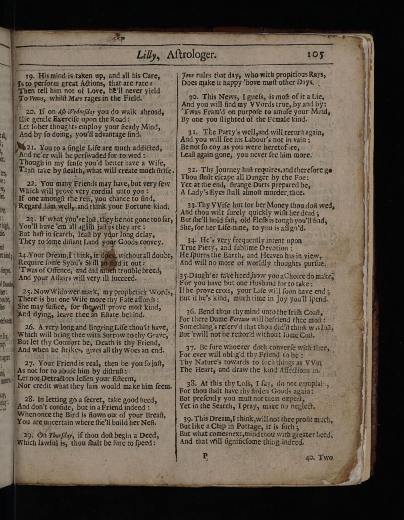) As to, perform great Aétions, that are rare: | To Venus, whilft Mars ragesin the Field. ) Ufe gentle Exercife upon the Road: _ And by fo doing, you'll advantage find. And ne'er will be perfwaded for:to:wed : nt, Thoughin my fenfe you'd better have a Wife, t, Than take by fealth, what will create much ftrife. | hi 22; You many Friends may have, but very few || Which will prove very cordial unto you : % If one amongf the refi, you chance to find, m ) Regard him well,..and think your Fortune kind, i] 4 : i 23. If what you’ve loft, they benot gonetoo far, high, || You'll have ’em all'again judas they are : ls | But haftinfearch, leat by ydur long delay, , They to fome difant Land your Goods.convey, hinds | 24.Your Dream,i think, tt dges, withoutall doubt, Require fome Sybil’s Skill poufid'it out: fone, | “T'was of Offence, ‘and did niteh trouble breed, ah And your Affairs will very ill fucceed. ACER ; bt: | 25.NowWidowermark, my prophetick Words, wsbt, | There is but one Wife more thy Bate affords : (. | She may fufhce, for fhegwill’prove moft kind, a “Ard dying, leave thee an Eftate behind. ( at a 26. A yery: long:and lingring Life thou'lt have, nfy, || Which will bring thee with Sorrow to thy Grave, uy. | But let thy Comfort be, Death is thy Friend, } And when be ftrikes, gives all thy Woes an end. Hid 27. Your Friendis real, then be you fo jaf, tf As not for to abufe him by diftrutt: pottt:|| Lt not Detraétors leffen your Efteem, Nor credit what they faim would make him feem. ay vw |And don’t confide, but ina Friend indeed : You are wicertain where fhe’ll build her Neft. Which lawful is, thou fhalt be fure to fpeed: et yee ree 105 Jove rules that day, who with propitious Rays, Does make it happy *bove.moft other Days, 30. This News, I guefs, is mot of it a Lie, And you will findmy VVords true, by.and by: Twas Fram’d on purpofe to amufe your Mind, By one you flighted of the Female kind. 31. The Party’s well,and willretura again, And you will fee his Labour’s not in vain ; Be not fo coy as you were heretof re, Leaft again gone, you never fe¢ him more. 32. Thy Journey haft requires,and therefore ge Thou fhalt efcape all Danger by the Foe: Yet attheend, ftrange Darts prepared be, A Lady’s Eyes fhall almoft murder, thee. 33.Thy VVife but for her Money thou dof wed, And thou wilt furely quickly wifh her dead ; But fhe'll hold faft, old FlefRis tough you'll find, She, for ber Life-tiine, to you is afign’d. 34. He’s very frequently intent upon True Piety, and fublime Devotion: = Hefpurns the Earth, and Heaven hasin view, And willno more of worldly thoughts purfue. 35-Daughter takeheed,how you aChoice do make, For you have but one Husband for to take: Ifthe prove crofs, your Life will foon have end ; But if he’s kind, much time in Joy you'll {pend. 36. Bend thou thy mind unto the Irith Coat, For there Dame Fortune will befriend thee mok: Something's referv’d that thou did’A think wis lof, But ‘cwill not be reftor’d without fome Colt. 37. Be fure whoever doth converfe with thee, For ever will oblig’d thy Friend tobe: ; Thy Nature’s towards to fuci things as VVin The Heart,.and draw the kind Affections in. 38. At this thy Lofs, J fay, do not complaix, For thou fhalt have thy ftolen Goods again: But prefently you muft not them expect, Yet in the Search, I pray, make no negieét, 39- This Dream, § think,willnot thee profit mack, But like a Chip in Pottage, it is fuch; But what comesnext,mind thou with greater liced, And that will fignifiefome thing indeed, 49. Twe
