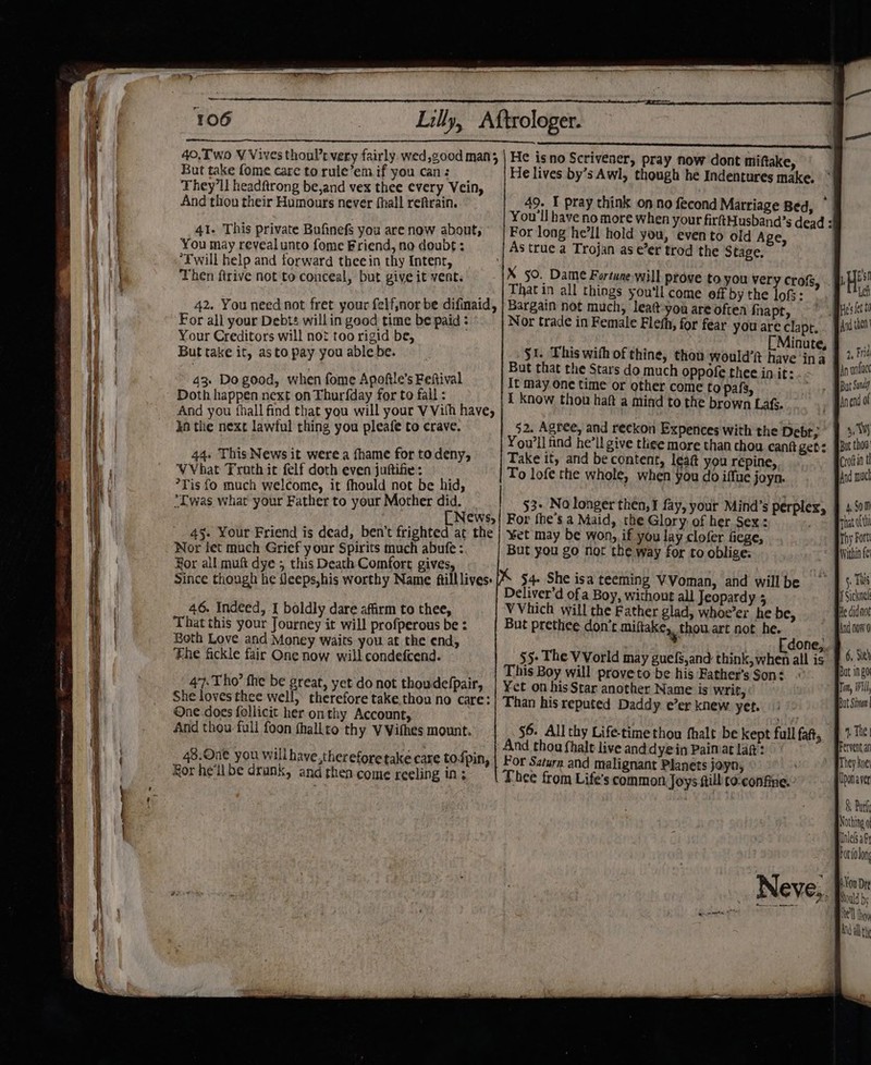 a ae eee ee ee alent _—— ———_ ee ——— Pa —&lt; 106 But take fome care torule’emif you can: _ They'll headftrong be,and vex thee every Vein, And thou their Humours never fhall reftrain. 41. This private Bufinefs you are now about; You may reveal unto fome Friend, no doubt: ‘Fwill help and forward thee in thy Intenr, Then ftrive not to conceal, but give it vent. 42. You need not fret your felf;nor be difinaid, For all your Debts willin good time be paid : Your Creditors will not too rigid be, But take it, asto pay you able be. 43. Do good, when fome Apoftle’s Feftival Doth happen next on Thurfday for to fall : And you fhall find that you will your VViih have, ka the next lawful thing you pleafe to crave. 44. This News it werea fhame for to deny, VVhat Froth it felf doth even juftifie: — °Tis fo much welcome, it fhould not be hid, *Twas what your Father to your Mother did. [ News, 4§- Your Friend is dead, ben’t frighted at the Nor fet much Grief your Spirits much abufe : Hor all muft dye 5 this Death Comfort gives, _ Since though he ileeps,his worthy Name ftilllives: 46. Indeed, I boldly dare affirm to thee, That this your Journey it will profperous be : Both Love and Money waits you at the end, The fickle fair One now will condefcend. 47. Tho’ the be great, yet do not thoudefpair, She loves thee well, therefore take,thou no care: One does follicit her on thy Account, And thou full foon thallto thy VVifhes mount. 48.On€ you will have,therefore take care tofpin, Hor he'll be drunk, and then come reeling in; He lives by’s Awl, though he Indentures make. * 49. T pray think on no fecond Marriage Bed, ~ For long he’ll hold you, evento old Age X 50. Dame Fortune will prove to you very crofs That in all things you'll come off by the lof: Bargain not much, leatt-you are often fnapt, Nor trade in Female Flefh, for fear you are clapt. But that the Stars do much oppofe thee init: It may One time or other come to pafs, I know thou haft a mind to the brown Lafs. 52. Agree, and reckon Expences with the Debt; You'll find he’ll give thee more than chou cant gets Take it, and be content, leat you repine,, To lofe the whole, when You do iffue joyn. 53+ No longer then, I fay, your Mind’s perplex, For fhe’s a Maid, the Glory of her Sex: ¥et may be won, if you lay clofer fiege, But you go not the way for to oblige: $4- She isa teeming VVoman, and will be Deliver’d of a Boy, without all Jeopardy , VVhich will the Father glad, whoe’er he be, But prethee don’t miftake,, thou. art not he. j done,, This Boy will proveto be his Father’s Son: ¥et on his Star another Name is writ, Than his reputed Daddy e’er knew. yet. 56. All thy Life-timethou fhalt be kept full faf, And thou fhalt live anddyein Paimat laf: Por Saturn and malignant Planets joyn, i Thee from Life's common Joys fill to:confine.: Neve,. Ad then 4, Frid An unt I Sickne! Tom, Will, Uponaver 8, Park Nothing o Unlelsal orfolon Yon Dre Mould bs {el thon And dll th