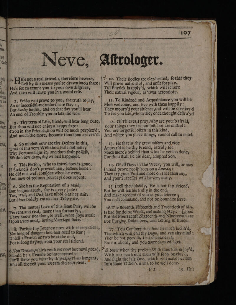 Neve, Aftrologer. 1. PTE snot a real Friend ; therefore beware, | 10. Their Bodies are o’er-heated, fothat they Left by this means you're drawnintoa fhare: | Will prove unfruitful, and unfit for play, | He's fet totempt you to your own difgrace, Till Phyfick isapply'd, which will reitore ‘And then will leave you in a woful cafe. Their nat’ral vigour, as ’twas heretofore. 2. Friday will prove to you, the truth to fay, 14. To Kindred and Acquaintance you wiil be An unfuccefsful and unfort nate Day : Moft welcome, and live with them happily : But Sunday fmiles, and on that day you'll hear They mourn’d your abfence,and will be o’er-joy'd Anend of Trouble you folate did fear. | To fee you fafe,whom they once thought deftro’yd 4. Thy term of Life, I ind,-will bear long Date; 12. Of Thieves,f pray, why are you foafraid, But thou wilt not enjoy a happy fate: Your thifigs they are not loft, but are miflaid « Crotin thy Friends,thou wilt be much perplex’d 5 | You are forgetful often in this kind, And much the more, becaufe thou‘foon art vex'd. | And where you place things, cannot call to mind. 4. So modeft now are thy Defires in this, 4) 13. Hethatin thy great mifery and_woe That of this very With thou-fhalt not mifsy &gt; | Appear’d to be thy Friend, istruly fo: Thy Fortune figns it, and thou thalt poflefs, Much more’s behind than what he yet has done, ‘Within few days, thy wifhed happinels, For thou fhalt be his dear, adopted Son. . This Perfon, who to travel now is gone, 14. Of all Days in the Week, you will, or may He didnot well confider whea he went, And now of tedious Journeys does repent. 6. She has the Reputation of a Maid; But in goodtruth, fhe isa very Jade: Tom, Will, and Dick, have nibbl’d.at ber Bait; But Simon boldly entred her Trap-gate. 9. The ac, Love SS sin nats will be 16.Te Seventh, Fifteenth,and Twentieth of May, Fervent.and real, DOr well poe i Rapier Is bad for doing Work, and making Hay: [good They knew not ees M's MW oys await | Bat the Fourteenth, Sixteenth,and Nineteenth are Upon a vertuous,, loving Narriage-late. For Purging Diftempers, and Letting, of Blood. Then try your Fortune more on that thaa any, And your Succeffes willbe very many. LY 15. Etell thee plainly, He is not thy Friend, But he will fee his Folly in the end, And make account of you as you deferve 5 You that! command, and not be bound to ferve. 8: Purfue thy Journey now with merry cheer, | 17. ToaConfumption thou art much inclin'd Nothing of danger thou hatt néed to fear 5 7 p : | The which will-endthy Days, and vex thy mind : | Then be not peevith, that encreaies it, B ‘Unlefs aFrown of two be atthe end, ut fir about, and youmeoredays wall get. For folong faying from your real Friend. ‘].9-¥ou Dream,which you have now but newly tread, 718. wow when thy prefent With thowhatt enjoy’d, PShould bs a Female be interpreted + | With too, much efit thon wilt foon becloy'd, She'll fhow you what by th joaking Sheets isMeanty «| And fight the fair One, which will make hee run And all theres your Dream did reprefent. | Into fome ‘Other's Arms, to be well done. P2 19, Hes *