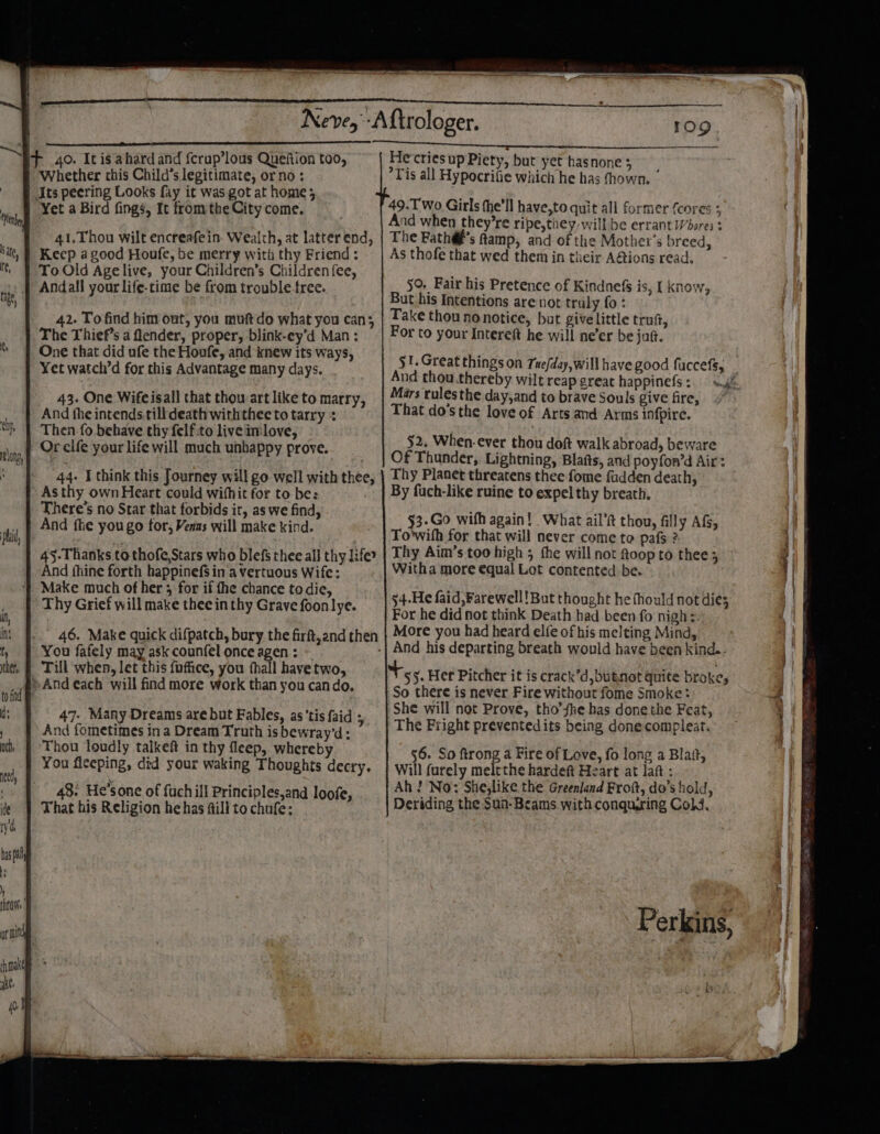 Whether this Child’s legitimate, or no; Its peering Looks fay it was got at home; Yet a Bird fings, Ic fromthe City come. 41.Thou wilt encreafein- Wealth, at latter end, Keep a good Houfe, be merry with thy Friend : To Old Agelive, your Children’s Children fee, Andall your life-time be from trouble tree. 42. To find him out, you muftdo what you can; The Thief’s a lender, proper, blink-ey’d Man : One that did ufe the Houfe, and knew its ways, Yet watch’d for this Advantage many days. 43. One Wifeisall that thou-art like to marry, And the intends tilldeath withthec to tarry + Then fo behave thy felf.to live im:love, Or clfe your life will much unbappy prove. 44. I think this Journey will go well with thee, Asthy own Heart could wifhit for to be: There's no Star that forbids it, as we find, And fhe you go for, Venas will make kind. 45-Thanks to thofe,Stars who blefs thee all thy lifer And fhine forth happinefS in a vertuous Wife: Make much of her 5 for if the chance to die, Thy Grief will make thee in thy Grave foonlye. 46. Make quick difpatch, bury the firft,and then You fafely may ask counfel once agen: ~ Till when, let this {uffice, you hall havetwo, *And each will find more work than you cando. 47. Many Dreams are but Fables, as’tis faid ; And fometimes in a Dream Truth is bewray’d: ‘Thou loudly talkeft in thy fleep, whereby You ficeping, did your waking Thoughts decry. 48. He’sone of fuchill Principles,and loofe, That his Religion he has fill to chufe: Tis all Hypocrifie which he has fhown. - 49.T wo Girls (he'll have,to quit all former {cores ; And when they’re ripe,tiey will be errant Wbores : The Fath@@’s ftamp, and of the Mother’s breed, As thofe that wed them in their A@ions read. 50 Fair his Pretence of Kindnefs is, I know, But his Intentions are not trul y fo: Take thou nonotice, but give little truft, For to your Intereft he will ne’er be jut. 51.Great things on Tue/day,will have good fuccefs, And thou thereby wilt reap great happinefs : Mars rulesthe day,and to brave Souls give fire, That do’s the love of Arts and Arms infpire. §2, When- ever thou doft walk abroad, beware Of Thunder, Lightning, Blafts, and poyfon’d Air: Thy Planet threatens thee fome fudden death, By fuch-like ruine to expel thy breath. §3.Go wifh again! What ail’ft thou, filly AG, To'with for that will never come to pafs ? Thy Aim’s too high 5 the will not Qoop to thee 3 Witha more equal Lot contented be. aa, ad 54-He faid, Farewell! But thought he fhould not dies More you had heard elfe of his melting Mind, ae 5. Her Pitcher it is crack’d,butnot quite broke; So there is never Fire without fome Smoke: She will not Prove, tho’she has done the Feat, The Fright prevented its being donecomplear. 56. So ftrong a Fire of Love, fo long a Blatt, Will furely meltthe hardeft Heart at laft : Ah? No: She,like the Greenland Frott, do’s hold, Deriding the Sun- Beams. with conquring Cold.