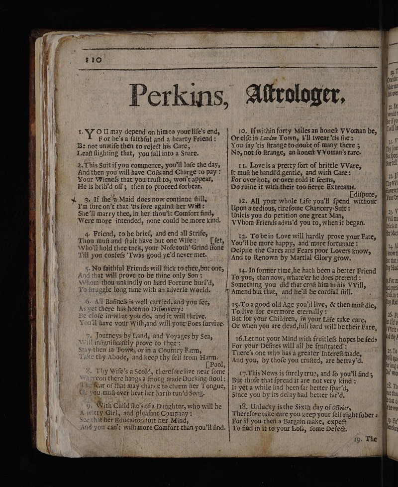 pm en a “7 rene eee ee neg ee a &amp; Y OU may depend on himto your life's end, For he’s a faithful and a hearty Friend : Be not unwife then to rejeét his Care, Leaft flighting that, you fallinto a Snare. 2.This Suit if you commence, you'll lofe the day, And then you will have Coftsand Charge to pay : Your Witnefs that you traft to, won’ appear, ¢ is brib'd off ; then to proceed forbear. 4, If fhe Maid does now continue fill, I’m furecon’t that.’tisfore againt her Walt: She’ll marry thee, in her thou’lt Comfort find, ‘Were more intended, none could be more kind. 4- Friend, to be brief, and end all Strife, Thou mut and fhalt have but one Wife:: [ fet, Who'll hold thee tack, your Nofetoth’ Griad. ftone Till you confefs Iwas good ye’d never met. §. No faithful Friends will ftick tothee,but one, And chat will prove:to be thine only Son: Whom thou unkindly on hard Fortune hurl’d, 70 fraggle long time with an adver{®. World. 6. Ail Bufinels is well carried, and-you fee, As vet there has beenno Difeovery: Be clofe in-what-you do, andit will thrive, You'll have vour Wifh,and will your:Boes furvive: . Journeys by Land, and Voyages by Sea, ill iniynificantly prove to thee’: tapther in Bows, or ina Country Farm, bake thy Abode, and keep thy felf trom Harm. Pool, 5. Thy Wife’s a Scold, therefdrelive near fome ‘hereon there hangs a frrong made Ducking -ftool : he fear of that may chance to charm her Tongue, you mufever bear her harih tun’d Song. 9. With Child he’s ofa Dinghter, who will be A witty Girl, and pleafant Company ¢ Sce thather Edacationduit her Mind, Ané you can’c wilh more Comfort thas you'll find. Or elfe in London Town, Ell iwear’tis the: You fay ‘tis ftrange todoubt of many there 5 11%. Loveisa pretty fort of brittle VVare, It muft be handi'd.gentle, and with Care: For over hot, or over cold it feems, Doriine it withtheir too fierce Extreams. [ difpute, 12. All your whole Life you'H {pend without Upon a tedious, tirefome Chancery-Suit : Unlels you do petition one great Man, VVhom Friends advis’d you to, when it began. 13- To bein Love will hardly prove your Fate, You’il be mote happy, and ntore fortunate : Deipife the Cares and Fears poor Lovers know, And to Renown by Martial Glory grow. 14. In former time,he hath been a better Friend To you, thannow; whate'er he does prevend : Something you did that croft him in his VVill, 15-Toa good old Age you'llive, &amp; then muft die, But for your Children, in your Life take care, Or when you are dead,fuli bard will be their Fare, 16,Let not your Mind with fruitlefS hopes be feds For your ‘Defires will ail be fruftrated: Toere’s one who has a greater Intereft made, And you, by thofe you trufted, are betray‘d. 17-This News is furely true, and fo you'll find 5 But thofe that fpread it are not very kind : it yet a while had been far better fpar’d, Since you by its delay had better far’d, 18. Unlucky isthe Sixth day of ofober, For if you then a Bargain make, expe@t To fiad in it to your Lofs, fome Defeat. 19. The 10, Ei Py ivoulde Twill D 4) y Bp buripee Pe vortell q 22, f pity VV ‘peoncres | HOSS) Bu, Al Be know Bot that ipiy Hus By form cl prec Boratto Wty Ric Bs. K melds Veit id thy / 2.70 AVill qui long i Wg 028, Th mice tho that ¢ Khe wa Bh He tag