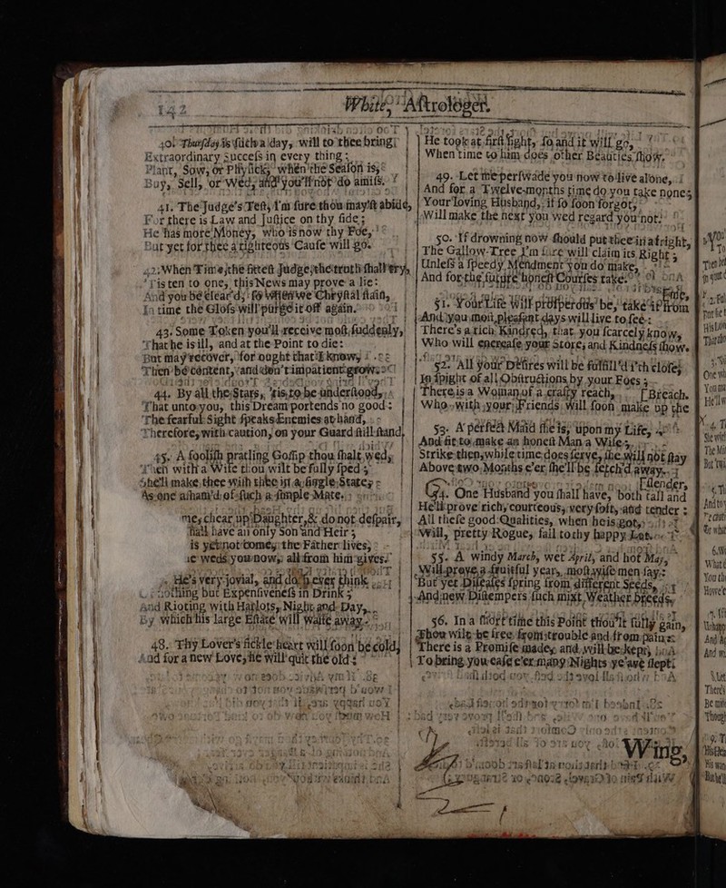 oe en eg: He took at firft ght, foand it will go,’ When time to him coes other Beauties fhow. : : ry 30h} Moab 233 oc T 40) Thurfday ts Cctv a day, will to thee bring! Extraordinary Succef$ in every thing; Plant, Sow, or Phiyfici’ whén'the Seafon is,&lt; _ Lepin ya. &gt; Lhe tits vowode Ivica og || And fora Fywelve.months time do.-you take none: 41. The Judge's Tet; Yar furethdu inayit abide, | Your'loving Hushapd,.itfo foonforgor, For there is Nite and Juftice on thy aad j Will make the next you wed regard you'not: He has moré’Money, who'1snow thy Foe,” ! ° | as ti 0 ss Mf will BO. 50. If drowning now fhould put theeiatrioht. 1 V ut yet for thee a righteous Caufe will g6 | | rhe Gallow-Tree i'm lire will c Taitp is i ; Nie 0 42: When Fitts jthe fred Judgesehetrortrthalhery, | Unlels a ipeedy Mendment you do'make, » et ‘Tis ten to one, this News may prove:a lie: And forthe furare honettCourfes take. * °F O04 nga And you be eléar'dy' fo WHenwe Chrynal fain, pre aa Ral, in time the Glofs will’ parseit of again. i | ¥ “\ ; : i 51. Your Life will protperdiis’ be, teedoroe 2a MU fis i ‘cco ver 7 pAndlyaumoit pleafant. days willlive tofee-: p facies 43. Some Token you'll receive moft,fuddenly,' | There’s a rich Kindred, that. you {carcely know His Lun ‘rhathe isill, and at the-Point to die: | | Who will enereafe, your Store; and Kindnefs thow Tpartio But May recover, for ought that‘kknews; i .ce | jfleg ot aysh wot qa) oe ay ete Fy ty Then b@céntent, anddon’timpationt-grows2C | 52+ All your Détires will be fulfill Ui'ch clotey | igi) wioldporh 2odsGQuoy sae ['vedT | | Xedpight of all Obftrugions by your Foes ; One's 44. By all. the;Stars,, ‘sis,to- be anderitood, Thereisia Woinanof a.craffy reach, [ Breach. | You That untoyou, this Dreamportends no good: | | Who,with,your;Friends will foon. make vp ‘the B Hells ‘The fearful: Sight fpeaksEnemies at hand, € auaede eta! baer Wh geet 5 GaP Therefore, with-caution, on your Guard fill-ftand, 53. A perfect Maid fhe is, upon my Life, 4°’ oe { i And fit:to make an honeft Mana Wiles,» - Sew Strikethen, while time-doesferve, ihe will not fay | The Mil 45. A foolifh ratling Gofip thou halt, wed, | Mil | | Above two, Months ¢’er, the'llbe fetchdaway..7 Bat ta ‘chen witha Wite thou, wilt be fully {ped — ‘,heli make, thee with thee ist avagle,Statey - As-one athamdiefsfuch atonple Mates; or hin . THO! O1OtROVO ID Tausen noo. ifilender, : Ge. One cian you fhall have, both ¢all and | an ome bask ort | ng eliiprove richy courteous; very foft, aa oD) gga EAP CAS HP READEDIF Coy Ho not-defpair, | All thefe good:Qualities, ats % he ‘hath have an only Son ‘and Heir ; Will, pretty Rogue, fail tock ee A Ui is yenot Comey; the Father lives) : iM if ; j ‘ tp a re = iA 6,9 1e weds you now: all:from him'gives. wih: A windy meh wet 4pril, and hot May, abs yA Vote hie 97 0 URa YTD ieOdT | pieeronne oily years, mo wie men fay. ait jn, HES very jovial, and do: Beves Ehinks ..11 | |But yet Duals {pring from different Seeds, ey» | ..: nothing but Expenfivenef$ in Drink 5 | |.And:new Ditempers {ach mixt Weather breeds. iy; Sal And Rioting with Hatlots, Ni brand Day&gt;... BF aps Rasa! Meds ! i Ai 2 Fatd ATEN te mY By which his large Eftate will waite AWAY Sy | 56. Ina fio f'tithe this Point thou’lt fully gain . ne 19. ‘Thy Lover's Atklehe yond thy ont dhow wile-be tree fronstrouble andfrom pains: ‘ “ah _ 48. Thy Lover's fic e‘heact willfoon be cold; | ‘There is a Promife made, and,,wilkbeskeps, bod and /.ad for anew Love, He will quit the old: ~~ | | Tobring yowease e’er-mang Nights ye'ave flept an Perea ays we onesob csi yin re SE iM ¢2 wl died wor Aad ods aveliistiieda bbA° 4 We - y SyeRwite¢ b ts OW | &gt; Theres Yggan voy yt o r1f0% mb beshal as Be mii oH } 2 bad ey ovow [feitres Adve’? Thoug| 9. T, y tivHe, ® Ys wan Dae