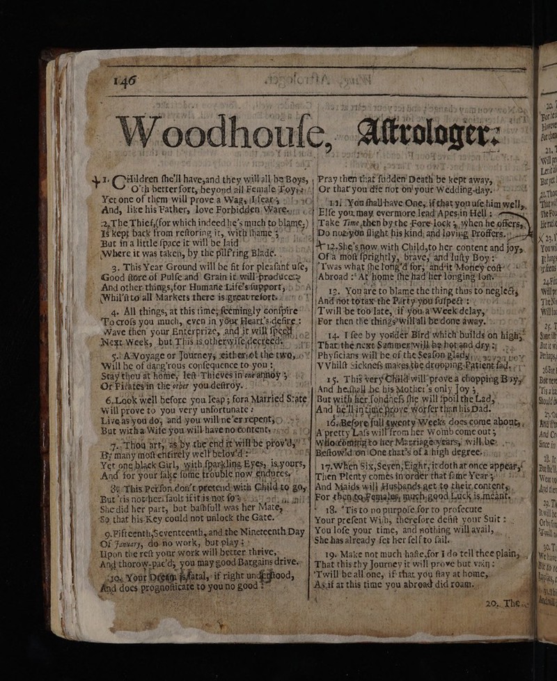 : ' g ott 3) Bees SOR KS GRA NOF oy . ed) 30) Sy Oy 2 Por it 17 Be a ) ‘ : Hontre /y epodhouie,. Aftrologer: | £ rela 2 : a Ne ree bat ; , wil j ~ J 9 ~ 7 : a * x ba | tit oo 1,¢ ‘ildren fhell have,and they wilhall be Boys, ; Pray then that fudden’ Death be kept away, ) ro ‘ O 3 pa eva beyond all Female Loyss,'| Or that you die not on! your Wedding-day. * Ba thot et one of them will prove a Wag, iLieam, =!) x 1a} Woe thal have Ones ft fal FONT Gy FEA hppa tte oe 4 ? ne, if that you ufe. him well That wil And, like his Fathers love Forbidden Wares oat Elfe you may evermore lead Apes.in Hell ;: ts rb THe FOU 2,T he Thief,(for which indeed he’s much to blame.) | ‘Take Time then bythe Fore-lock 3, when he.offersy.\ 9 Heri 1s kept back from reftoring it, with fhame 5° ~ . ©..| Do no@yn flight his kind; and loving Proffers.) oa... » But ina little fpace it will be laid | D-12.She’s now, with Child,to h hk a X 2,1 Where it was taken, by the pilfring Blade. . Of a mon fprigh ity Tinks eeu aa sae hos and joys se 3. This Year Ground will be fit for pleafant mes | Twas what fhe tone’d for; andit Moticy con uty an one sna of ee and Grain fe yar oa | Abroad :‘ At home fhe had her longing tort. ‘uti nd other things, for Humane Life’sifupport,) 5A) OMS Agek. ; Ws sehap sr beg rap dupa eae 12. Youare to blame the thing thus to neglect Will p (Whilitto - Aapkers there o— reforts : “OCT! And not totaxcthe Partyyyou fufpegt': 7am va 4. All things, at this time;feemingly conipire ‘Twill be too'late, ‘if you, a°Week delay, OB willl TFocrofs you much, even in yOur Heart's:defire.: |For then the thinds’willall bedone away. va § Wave then your Enterprize, and it will fpeet Dial ts ot Ven le 9 were Wm rah ‘De at a OO, | tq. I fee by yorder Bird which builds on high,” # Simei Negr Week, but This is QthenysleiderLecds 'p| Thanthe next Sammeriwilk bebotand dry 2 eit 5.) Asvoyage or Journeys eitheriol the twO5.0°'| Phyficians will be of the Seafon plady, soya yer iy Pela, Will be of dang’rous confequence to-yon ¢ | VVvhilf Sicknefs makesthe. dreoping-Ratient fad. ;; shy Stay thou at home, left: Thieves in one'annoy 5... per SP ie. \ Se nehghs 8 Sp reas 15. This very Child will’ provea chopping Bay, J Bity Or Ficates in the‘orber youdeftroy.. |» And hethall be bis Mother's only Joy 5, 8 DIY; ee 6.Look well before you leap; fora Married State | But with her fondnefs fhe will Spoil the Lad, | «By Will prove to you very unfortunate: And he‘llin tinie prove’ worfer than his Dad. Liveas you do; and you willne’errepents&gt; = |) sé Before. fears rele ss My tas asf Reorebdcdeh egihie | 16.,Before full gyenty Weeks docs.come abouts. J titty Bat witha Wile you will haveno CONEENEs r10 6 1G} A pretty Lafs wilffrom her Wombcomeout, © And Cr 4.. Thou arty, 26. by, the end it'will be prov’d,” * | Wiocémingto ler Maxriageoyearsy willbe, |. A Since jy By many mottentirely welfbelovd' * YT BeftowidroniOne that’s of a ‘high degree. a1 Yet one black Girl, with {parkling Eyes, is.yours, |) 1. when Six.Seyen:Eight,i | a By es Ao Mo: Boe eat 97) 17,When ER AgUiPSa, EN pra ot appears. Ban nei And for your fake fome trouble now endures, Then Plenty comes inorder that fame Years. ol 26 This Perfon.don’ opretend with Child to go, | And Maids will Husbands.get to their,contenty, ad he But ris nother! fault ifitas not fos ‘4 For then,to,Pemales, mursh)good Luck is.meant. De i s ‘fi , ; is ‘ , it ee ; fos 0, TI She-did her part, oF cae ee ‘ 18%. *Tisto no purpofe.for to profecute. eae So, that his-Key could not unlock the Gate. Your prefent With, therefore deft your Suit: . Orhvt 9.Fifteenth,Seventeenth,.and the Nineteenth Day | You lofe your time, and nothing will avail, Tvl Of January, do no work, butplay +: She.has already fet her felfto fail. Upon the reft your work will better pape ; 19+ Make not much hafe.for Ido tell thee plain, .. | ant Ang thorow-pacd, you may good Bargains drives: | That thisthy Journey it will prove but.vein ine ‘70. Your Diem Fatal,: if right undeiood, | Twill beall'one, if that you ftay at home,. Lanes And does prognoficate to youno goods”. As.if at this time you abread did roam. - a q “i Anes ; esa 20,. The elf Mail