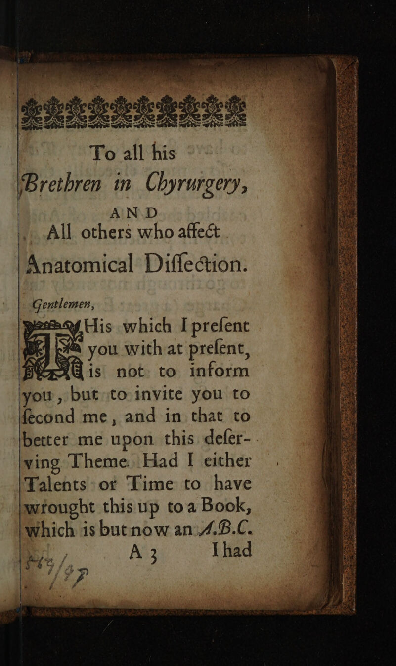 AN.D All others who affect ‘Anatomical Diffeion. » Gentlemen, peas His which I prefent pea you with at prefent, Bioorg is not to inform you , but to invite you to fecond me, and in that to better me upon this defer-. ving Theme. Had [ either ‘Talents or Time to have wtought this up toa Book, which is butnow an.4.B.C. | A 3 Thad