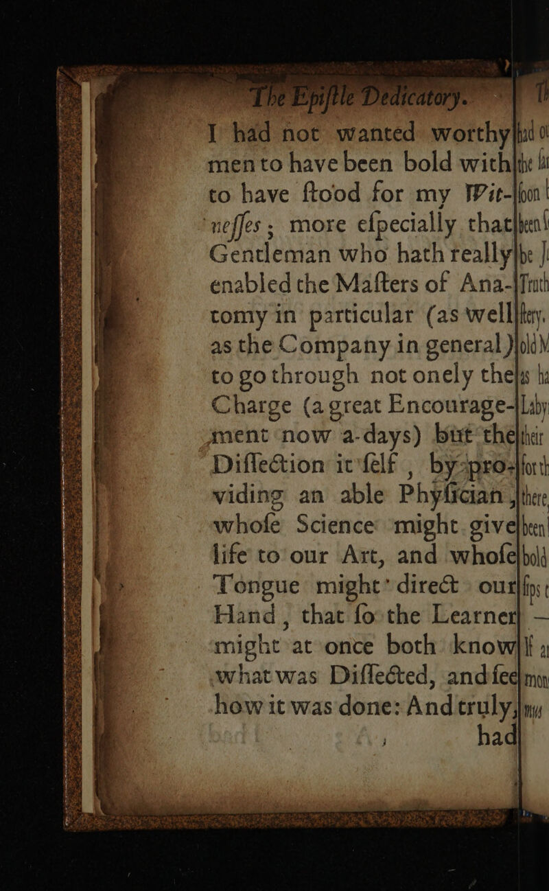 Soe oe noaee rae ere ie 2 sors ae sg ing hier niga Ran ere cat Bes Ses Ns oe mento have been bold wicthhte 1 to have ftood for my Wit- whole Science might. givelben life to'our Art, and whofelbd Tongue might direct» our ist Hand , that fo the Learner} — might at once both know}|| , whatwas Difleéted, andfeeim how it was done: And truly)ny