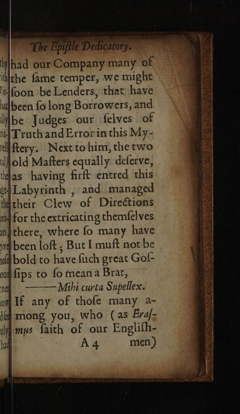—. g i me HM T P y itn: \ ‘ F; 7 kik aa aa (ea vee  gsi ji » Lpiltle Dec cate Ve , one. ey hifhad our Company many of ittithe fame temper, we might ‘tifoon be Lenders, that have nal| been fo long Borrowers, and ibe Judges our felves of fi] Truth andErrorinthis My- di ftery. Next to him, the two iljold Mafters equally deferve, das having firft entred this ty Labyrinth , and managed hitheir Clew of Directions 904 for the extricating themfelves — fiithere, where fo many have iv been loft ; But I muft not be ff bold to have fuch great Gof- ou fips to fo mean a Brar, ne Mihi curta Supellex. om If any of thofe many a- {ff mong, you, who (as EGra/- iy mys faith of our Englifh- had yt a men)