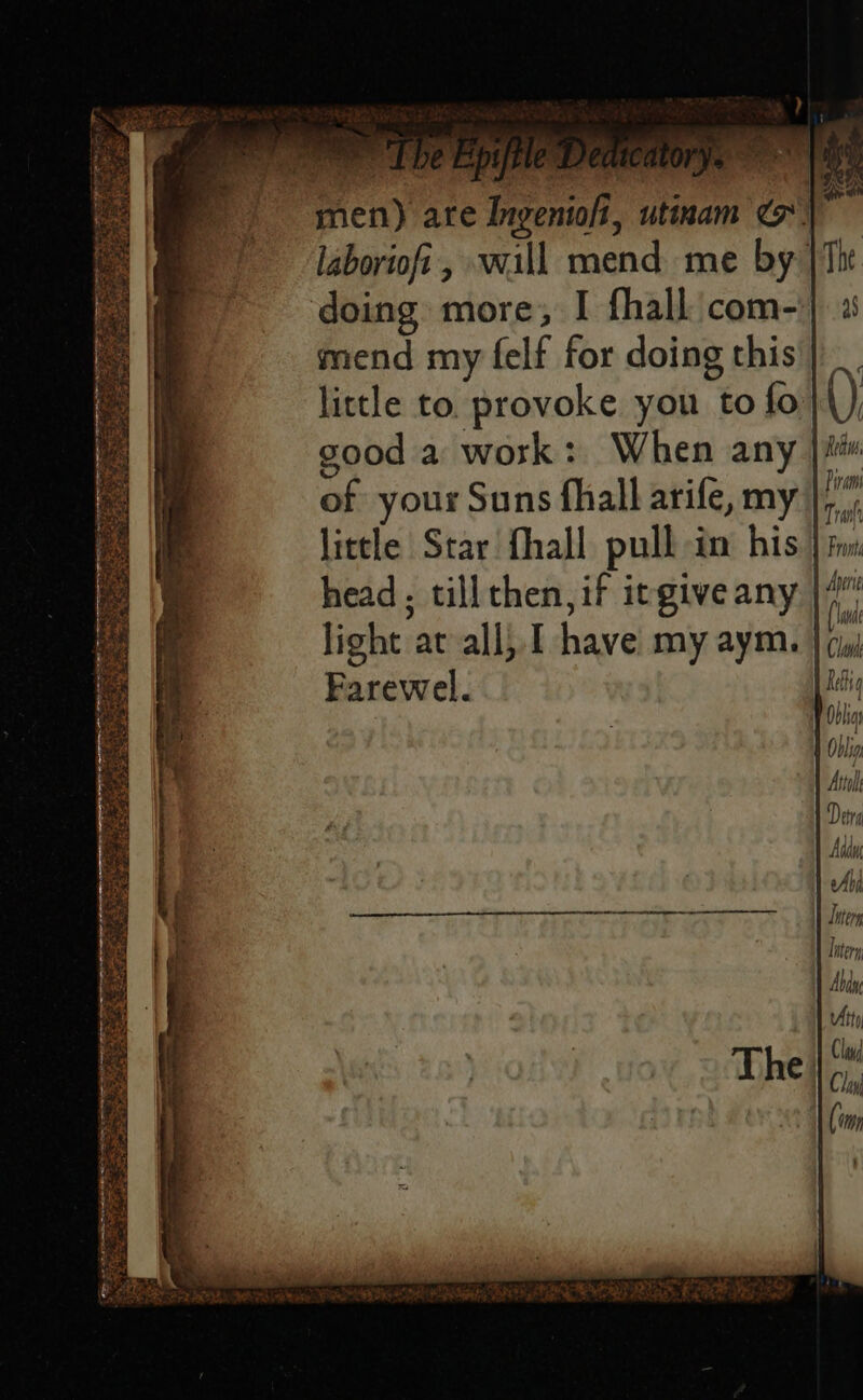 men) are Ingentofi, utinam laboriofi, will mend me by doing more, I fhall com-' mend my felf for doing this | _ little to. provoke you to fo}\), sood a work: When any |i of your Suns fhall arife, my ‘ little Star fhall pulh im his } fw head, tillthen, if irgive any |/ light at ali, I have my aym. a Farewel.