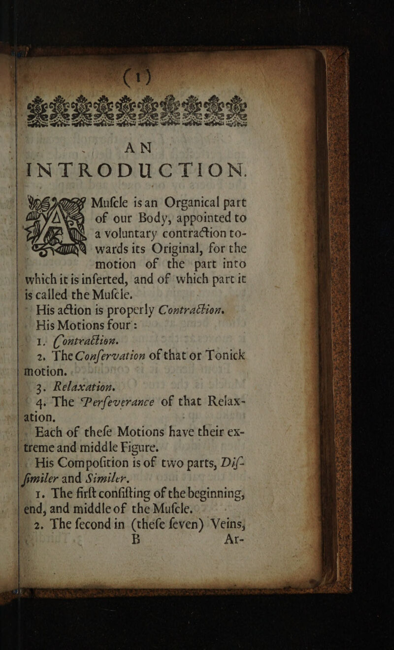 Mufcle isan Organical part of our Body, appointed to a voluntary contraction to- wards its Original, for the motion of the part into | which it isinferted, and of which part it is called the Mutcie. ~ His action is properly Contraction. His Motions four: 1. { ontcattion. 2, The Confervation of that or Tonick | Motion. 3. Relaxation. 4. The Perfeverance of that Relax- ation, Each of thefe Motions have their ex- treme and middle Figure. _. His Compofition is of two parts, Di/- fimiler and Similer. | 1. The firft confifting of the beginning, vend, and middle of the Mufcle. | 2. The fecond in (thefe feven) Veins, : B Ar- t