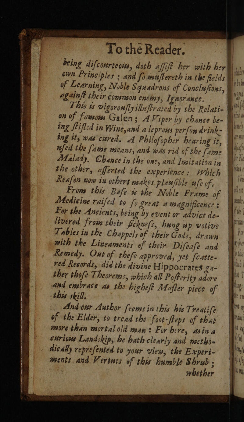 of Learning, Noble Squadrons of Conclufons, againft their consnzon enctay, Ignorance. on of fawsows Galens A Viper by chance be- fed the fame means, and was rid of the fame Malady, Chance in the one, and Inzitation iy the other, afferted the experience: Which Reafon now in others makes plaufible ufe of. From this Bafe ts the Noble Frame of Medicine raifed to [0 great amagnificence : For the Ancients, being by event or advice de- livered frome their ferne[s, hung ap votive Tablesin the C happels of their Gods, drawn with the Lizeaments of their Difeafe and Remedy. Ont of thefe approved, yet [catte- red Records, did the divine H ippocrates ¢2- ther thofe Theorewss, which all Pofterity adore and embrace as the highe/t Mafter piece of this skill, Andonr Author {eens in this hes Treatife of the Elder, to tread the Foot-freps of that more than mortal old may: For bere, asina curivus Landskip, he hath clearly and metho- dicaly reprefented to your view, the Experi- ments. and. Vertucs of this humble Shrub ; | whether roy _ adh a ye Ky ae i Ite Hi I © a a } Hitd iN B. re Wht4 & mo ; ay iY \ yi} hdd it the | i q ay