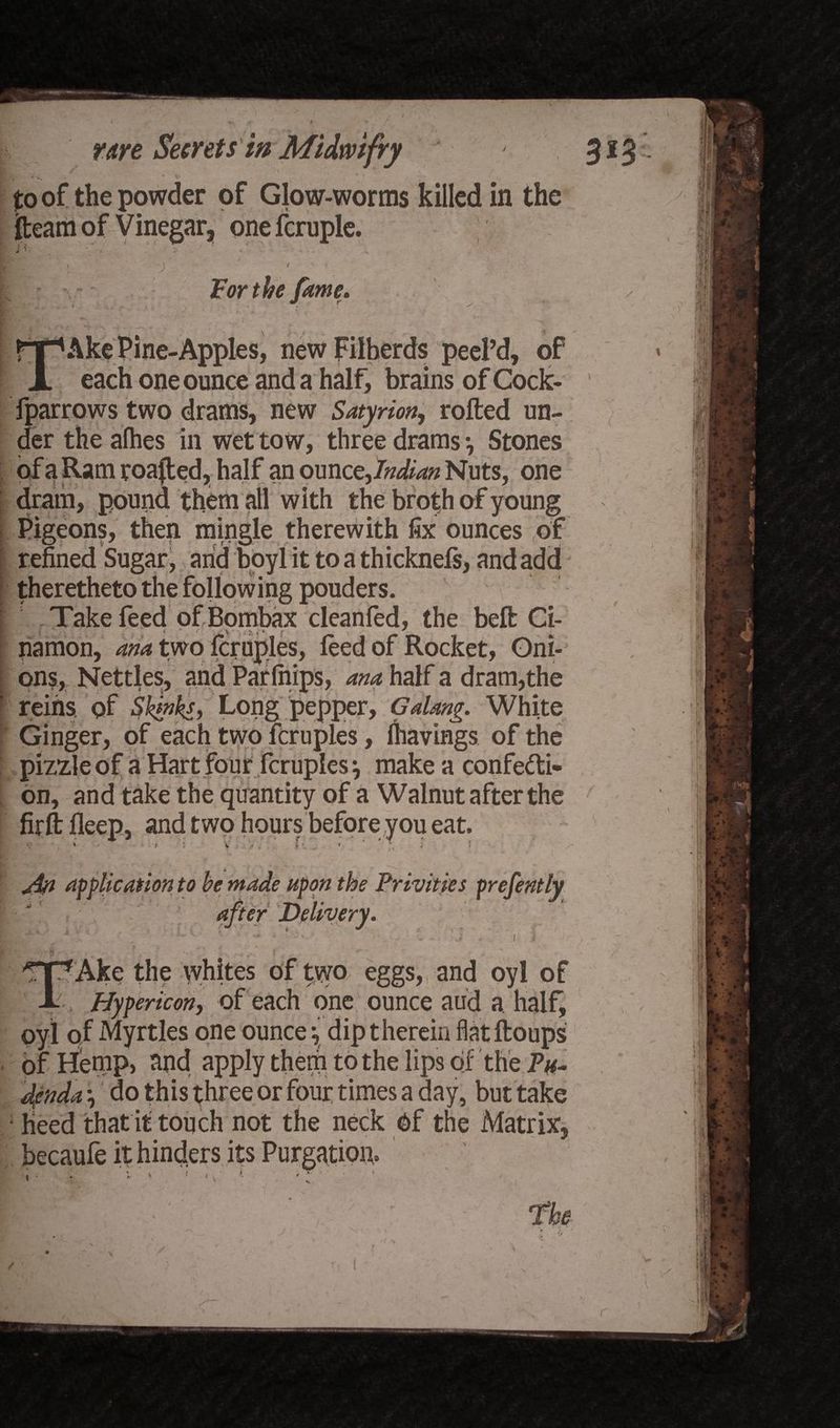 V i * V ' * / to of the powder of Glow-worms killed in the fteam of Vinegar, onefcruple. V. For the fame. Ake Pine-Apples, new Filberds peel’d, of each one ounce and a half, brains of Cock- fparrows two drams, new Satyrion, rolled un¬ der the alhes in wet tow, three drams } Stones of a Ram roafled, half an oun zzjndian Nuts, one dram, pound them all with the broth of young Pigeons, then mingle therewith fix ounces of refined Sugar, arid boyl it to a thicknefs, and add theretheto the following pouders. Take feed of Bombax cleanfed, the bell Ci- namon, ana two fcruples, feed of Rocket, Oni¬ ons, Nettles, and Parfiiips, ana half a dram,the reins, of Skjnks, Long pepper, Galang. White Ginger, of each two fcruples, lhavings of the pizzleof a Hart four fcruples} make a confecti¬ on, and take the quantity of a Walnut after the firftlleep, and two hours before you eat, jin application to be made upon the Privities prefently after Delivery. ' • '.; I. t I'Ake the whites of two eggs, and oyl of Hyper icon, of each one ounce aud a. half, oyl of Myrtles one ounce} dip therein flatftoups of Hemp, and apply them to the lips of the Pu¬ denda } do this three or four times a day, but take lieed that it touch not the neck Of the Matrix, becaufe it hinders its Purgation,