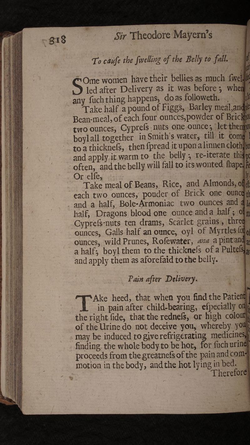 1 ' : ) V ■ , 1 / | 1 ' . V I Theodore I ' / U 4 TV c&amp;ufe the [welling of the Belly to fall. Ill' p • . jM Ome women have their bellies as much fwel. led after Delivery as it was before \ when any fuch thing happens* do as followeth. , W Take half a pound of Figgs, Barley meal,an<fe Bean-meal, of each four ounces,powder of Brie lot two ounces, Cyprefs nuts one ounce-, let thedpoi boyl all together in Smith's water, till it come ! to a thicknefs, then fpread it upon a linnen clothibffi and apply it warm to the belly, re-iterate this pc often, and the belly will fall to its wonted fliapdfr Or elfe, . lf: Take meal of Beans, Rice, and Almonds, of eft each two ounces, ponder of Brick one ounce fi] and a half, Bole*Armoniac two ounces and <! y half, Dragons blood one ounce and a half; oiB Cyprefs-nuts ten drams, Scarlet grains, three ounces, Galls half an ounce, oyl of Myrtles fix 0| ounces, wild Prunes, Rofewater, ana a pint and ^ a half-, boyl them to the thicknefs of a Pultefs^j and apply them as aforefaid to the belly. 't Pain after Delivery. I it - » i 1 Ake heed, that when you find the Patient _ in pain after child-bearing, efpecially on the right fide, that the rednefs, or high colour of the Urine do not deceive you, whereby you may be induced to give refrigerating medicines, ; finding the whole body to be hot, for fuch urine! proceeds from the greatnefs of the pain and com-j motion in the body, and the hot lying in bed. ,] Therefore;