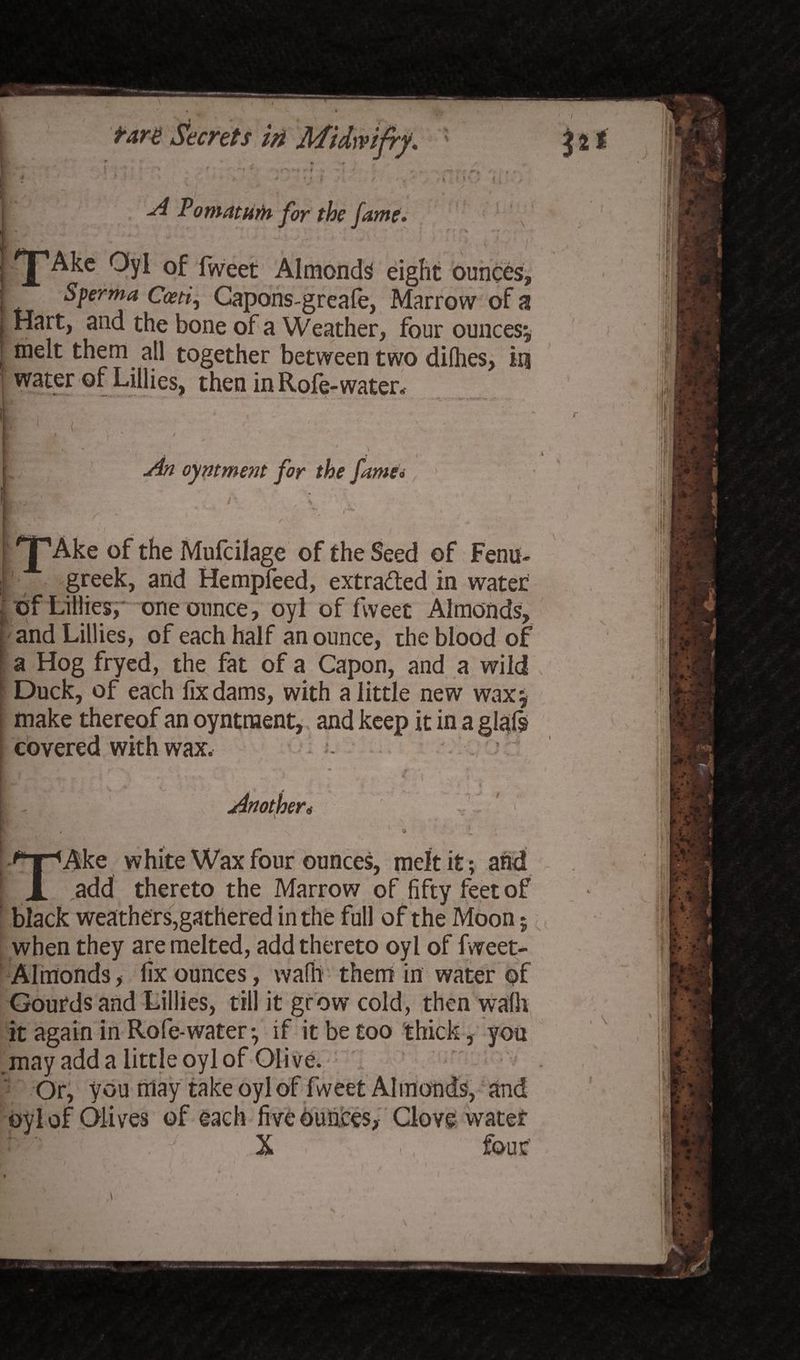 T «I1* 1 • irv r* e of the Mufcilage of the Seed of Ferns- greek, and Hempfeed, extracted in water of Lillies, one ounce, oyl of fvveet Almonds, and Lillies, of each half an ounce, the blood of a Hog fryed, the fat of a Capon, and a wild L Duck, of each fix dams, with a little new wax* make thereof an oyntnaent, and keep it in a glafs covered with wax. TAke white Wax four ounces, melt it; and add thereto the Marrow of fifty feet of black weathers,gathered in the full of the Moon; when they are melted, add thereto oyl of fweet- Almonds, fix ounces, wafli them in water of Gourds and Lillies, till it grow cold, then walk it again in Role-water * if it be too thick, you may add a little oyl of Olive. Or, you may take oyl of fweet Almonds, and oyl of Olives of each five ounces, Clove water X